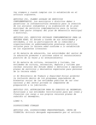 ley siempre y cuando cumplan con lo establecido en el
artículo siguiente.

ARTICULO 261. PLANES LOCALES DE SERVICIOS
COMPLEMENTARIOS. Los municipios o distritos deber n
garantizar la infraestructura necesaria para la atención
de los ancianos indigentes y la elaboración de un plan
municipal de servicios complementarios para la tercer
edad como parte integral del plan de desarrollo municipal
o distrital.

ARTICULO 262. SERVICIOS SOCIALES COMPLEMENTARIOS PARA LA
TERCERA EDAD. El Estado a través de sus autoridades y
entidades, y con la participación de la comunidad y
organizaciones no gubernamentales prestaran servicios
sociales para la tercera edad conforme a lo establecido
en los siguientes literales:

a) En materia de educación, las autoridades del sector de
la educación promover n acciones sobre el reconocimiento
positivo de la vejez y el envejecimiento;

b) En materia de cultura, recreación y turismo, las
entidades de cultura, recreación, deporte y turismo que
reciban recursos del Estado deber n definirse e implantar
planes de servicios y descuentos especiales para personas
de la tercera edad;

c) El Ministerio de Trabajo y Seguridad Social promover
la inclusión dentro de los programas reguladores de
bienestar social de las entidades públicas de car cter
nacional y del sector privado el componente de
preparación a la jubilación.

ARTICULO 263. AUTORIZACION PARA EL SUBSIDIO AL DESEMPLEO.
Autorizase a las entidades territoriales para que creen y
financien con cargo a sus propios recursos planes de
subsidio al desempleo.

LIBRO V.

DISPOSICIONES FINALES

ARTICULO 264. DISPOSICIONES PRESUPUESTALES. <NOTA DE
VIGENCIA: Artículo derogado expresamente por el artículo
 