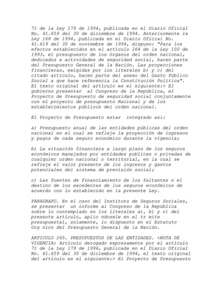 71 de la Ley 179 de 1994, publicada en el Diario Oficial
No. 41.659 del 30 de diciembre de 1994. Anteriormente la
Ley 168 de 1994, publicada en el Diario Oficial No.
41.619 del 30 de noviembre de 1994, dispuso: "Para los
efectos establecidos en el artículo 264 de la Ley 100 de
1993, el presupuesto de los órganos del orden nacional,
dedicados a actividades de seguridad social, hacen parte
del Presupuesto General de la Nación. Las proyecciones
financieras, exigidas por los literales b) y c) del
citado artículo, hacen parte del anexo del Gasto Público
Social a que hace referencia la Constitución Política".
El texto original del artículo es el siguiente:> El
gobierno presentar al Congreso de la República, el
Proyecto de Presupuesto de seguridad social conjuntamente
con el proyecto de presupuesto Nacional y de los
establecimientos públicos del orden nacional.

El Proyecto de Presupuesto estar   integrado así:

a) Presupuesto anual de las entidades públicas del orden
nacional en el cual se refleje la proyección de ingresos
y pagos de cada seguro económico durante la vigencia;

b) La situación financiera a largo plazo de los seguros
económicos manejados por entidades publicas o privadas de
cualquier orden nacional o territorial, en la cual se
refleje el valor presente de los ingresos y gastos
potenciales del sistema de previsión social;

c) Las fuentes de financiamiento de los faltantes o el
destino de los excedentes de los seguros económicos de
acuerdo con lo establecido en la presente Ley.

PARAGRAFO. En el caso del Instituto de Seguros Sociales,
se presentar un informe al Congreso de la República
sobre lo contemplado en los literales a), b) y c) del
presente artículo, aplic ndosele en el tr mite
presupuestal, solamente, lo dispuesto en el Estatuto
Org nico del Presupuesto General de la Nación.

ARTICULO 265. PRESUPUESTOS DE LAS ENTIDADES. <NOTA DE
VIGENCIA: Artículo derogado expresamente por el artículo
71 de la Ley 179 de 1994, publicada en el Diario Oficial
No. 41.659 del 30 de diciembre de 1994, el texto original
del artículo es el siguiente:> El Proyecto de Presupuesto
 