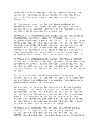 anual de las entidades públicas del orden nacional, se
presentar al Congreso de la República clasificado en
gastos de funcionamiento e inversión de cada seguro
económico.

El Presupuesto anual de las entidades públicas de
seguridad social del orden nacional se regir por lo
dispuesto en el estatuto org nico del presupuesto, sin
perjuicio de lo establecido en esta Ley.

ARTICULO 266. COMPONENTES DEL GASTO PUBLICO SOCIAL EN EL
PRESUPUESTO NACIONAL. <NOTA DE VIGENCIA: Artículo
derogado expresamente por el artículo 71 de la Ley 179 de
1994, publicada en el Diario Oficial No. 41.659 del 30 de
diciembre de 1994, el texto original del artículo es el
siguiente:> Los gastos que efectúen las entidades
públicas de seguridad en el orden nacional se agrupar n
como componentes del gasto público social a que hace
referencia el artículo 350o. de la Constitución Política.

ARTICULO 267. ESTIMACION DEL PASIVO PENSIONAL Y REAFORO
DE RENTAS. El Gobierno Nacional calcular antes del 31 de
diciembre de 1994 el pasivo pensional con relación a sus
servidores públicos y el de las entidades territoriales
con sus respectivos servidores, causada a 31 de diciembre
de 1993.

El costo para calcular dichos pasivos lo absorber la
Nación, para lo cual el Gobierno Nacional esta autorizado
para efectuar las adiciones y traslados requeridos en el
Presupuesto General de la Nación.

Para atender el pago de las pensiones y de las mesadas
atrasadas a cargo de la Caja Nacional de Previsión, el
Presupuesto General de la Nación se adiciona en Sesenta
Mil Millones de Pesos, con recursos de crédito interno.
Adem s, los recursos de reaforo de rentas de la Caja
Nacional de Previsión, por Veinte Mil Millones de Pesos,
se incorporan a su presupuesto para el mismo fin y para
el pago de servicios de salud a su cargo.

ARTICULO 268. RECURSOS PARA EL PAGO DE   APORTES DE LOS
MUNICIPIOS. En aquellos municipios que   presenten
dificultades para pagar los aportes de   esta ley, el
CONPES social autorizar para tal fin,    que se disponga de
 