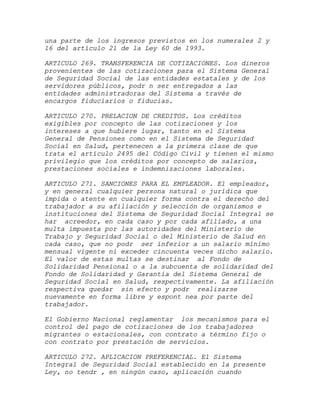 una parte de los ingresos previstos en los numerales 2 y
16 del artículo 21 de la Ley 60 de 1993.

ARTICULO 269. TRANSFERENCIA DE COTIZACIONES. Los dineros
provenientes de las cotizaciones para el Sistema General
de Seguridad Social de las entidades estatales y de los
servidores públicos, podr n ser entregados a las
entidades administradoras del Sistema a través de
encargos fiduciarios o fiducias.

ARTICULO 270. PRELACION DE CREDITOS. Los créditos
exigibles por concepto de las cotizaciones y los
intereses a que hubiere lugar, tanto en el Sistema
General de Pensiones como en el Sistema de Seguridad
Social en Salud, pertenecen a la primera clase de que
trata el artículo 2495 del Código Civil y tienen el mismo
privilegio que los créditos por concepto de salarios,
prestaciones sociales e indemnizaciones laborales.

ARTICULO 271. SANCIONES PARA EL EMPLEADOR. El empleador,
y en general cualquier persona natural o jurídica que
impida o atente en cualquier forma contra el derecho del
trabajador a su afiliación y selección de organismos e
instituciones del Sistema de Seguridad Social Integral se
har acreedor, en cada caso y por cada afiliado, a una
multa impuesta por las autoridades del Ministerio de
Trabajo y Seguridad Social o del Ministerio de Salud en
cada caso, que no podr ser inferior a un salario mínimo
mensual vigente ni exceder cincuenta veces dicho salario.
El valor de estas multas se destinar al Fondo de
Solidaridad Pensional o a la subcuenta de solidaridad del
Fondo de Solidaridad y Garantía del Sistema General de
Seguridad Social en Salud, respectivamente. La afiliación
respectiva quedar sin efecto y podr realizarse
nuevamente en forma libre y espont nea por parte del
trabajador.

El Gobierno Nacional reglamentar los mecanismos para el
control del pago de cotizaciones de los trabajadores
migrantes o estacionales, con contrato a término fijo o
con contrato por prestación de servicios.

ARTICULO 272. APLICACION PREFERENCIAL. El Sistema
Integral de Seguridad Social establecido en la presente
Ley, no tendr , en ningún caso, aplicación cuando
 