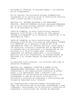 menoscabe la libertad, la dignidad humana o los derechos
de los trabajadores.

En tal sentido, los principios mínimos fundamentales
consagrados en el artículo 53 de la Constitución Política
tendr n plena validez y eficacia.

ARTICULO 273. REGIMEN APLICABLE A LOS SERVIDORES
PUBLICOS. <NOTA DE VIGENCIA: Artículo declarado EXEQUIBLE
por la Corte Constitucional mediante Sentencia C-408-94
del 15 de septiembre de 1994.>

<NOTA DE VIGENCIA: La Corte Constitucional mediante
Sentencia C-027-95 del 2 de febrero de 1995 dispuso
"ESTESE A LO RESUELTO" en la Sentencia C-408-94 del 15 de
septiembre de 1994.>

<NOTA DE VIGENCIA: La Corte Constitucional mediante
Sentencia C-221-95 del 18 de mayo de 1995,dispuso "ESTESE
A LO RESUELTO" en la Sentencia C-408-94 del 15 de
septiembre de 1994.> El Gobierno Nacional, sujet ndose a
los objetivos, criterios y contenido que se expresan en
la presente Ley y en particular a lo establecido en los
artículos 11 y 36 de la misma, podr incorporar,
respetando los derechos adquiridos, a los servidores
públicos, aún a los congresistas, al Sistema General de
Pensiones y al Sistema General de Seguridad Social en
Salud.

La seguridad social procurar   ser universal para toda la
población colombiana.

ARTICULO 274. ASESORIA Y ELECCION A TRAVES DE LAS
ORGANIZACIONES SINDICALES. Las confederaciones, las
federaciones y las organizaciones sindicales de primer
grado, y los empleadores, podr n asesorar a los
trabajadores en las decisiones de libre escogencia que
correspondan a cada uno de estos, relativas a la
afiliación y selección de organismos e instituciones del
Sistema de Seguridad Social Integral.

Las organizaciones sindicales quedan facultadas para
tomar las decisiones que en principio correspondan a cada
trabajador, relacionadas con la afiliación y selección de
organismos e instituciones del Sistema de Seguridad
 