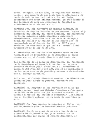 Social Integral. En tal caso, la organización sindical
decidir por mayoría de sus trabajadores afiliados y la
decisión solo se ser aplicable a los afiliados
interesados que voten afirmativamente, quienes dentro de
los términos de esta Ley conservan la facultad de
trasladarse de un sistema a otro.

ARTICULO 275. DEL INSTITUTO DE SEGUROS SOCIALES. El
Instituto de Seguros Sociales es una empresa industrial y
comercial del Estado, del orden nacional, con personería
jurídica, autonomía administrativa y patrimonio
independiente, vinculada al Ministerio de Trabajo y
Seguridad Social y el régimen de sus cargos ser el
contemplado en el Decreto Ley 1651 de 1977 y podr
realizar los contratos de que trata el numeral 5 del
artículo 32 de la Ley 80 de 1993.

El Presidente del Instituto de Seguros Sociales ser
nombrado por el Presidente de la República de terna
presentada por el Consejo Directivo del Instituto.

Sin perjuicio de la facultad discrecional del Presidente
de la República, el Consejo Directivo, por mayoría
absoluta de votos podr solicitarle al Presidente la
remoción del Presidente del ISS, por el no cumplimiento
de las metas anuales de gestión previamente determinadas
por el consejo directivo.

Así mismo, el Consejo Directivo se¤alar las directrices
generales para elegir el personal directivo del
Instituto.

PARAGRAFO 1o. Respecto de los servicios de salud que
presta, actuar como una Entidad Promotora y Prestadora
de Servicios de Salud con jurisdicción nacional. El
Consejo Directivo del Instituto determinar las tarifas
que el instituto aplicar en la venta de servicios de
salud.

PARAGRAFO 2o. Para efectos tributarios el ISS se regir
por lo previsto para los establecimientos públicos.

PARAGRAFO 3o. En un plazo de un a¤o a partir de la
vigencia de la presente ley, y de acuerdo con la
reglamentación que expida el consejo directivo, el
 