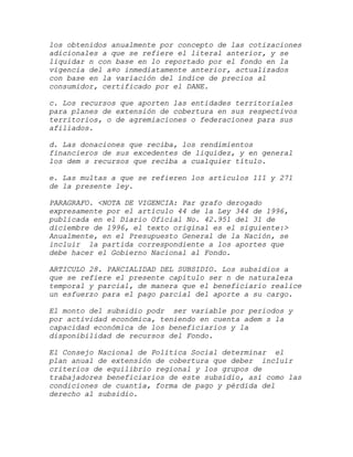 los obtenidos anualmente por concepto de las cotizaciones
adicionales a que se refiere el literal anterior, y se
liquidar n con base en lo reportado por el fondo en la
vigencia del a¤o inmediatamente anterior, actualizados
con base en la variación del índice de precios al
consumidor, certificado por el DANE.

c. Los recursos que aporten las entidades territoriales
para planes de extensión de cobertura en sus respectivos
territorios, o de agremiaciones o federaciones para sus
afiliados.

d. Las donaciones que reciba, los rendimientos
financieros de sus excedentes de liquidez, y en general
los dem s recursos que reciba a cualquier título.

e. Las multas a que se refieren los artículos 111 y 271
de la presente ley.

PARAGRAFO. <NOTA DE VIGENCIA: Par grafo derogado
expresamente por el artículo 44 de la Ley 344 de 1996,
publicada en el Diario Oficial No. 42.951 del 31 de
diciembre de 1996, el texto original es el siguiente:>
Anualmente, en el Presupuesto General de la Nación, se
incluir la partida correspondiente a los aportes que
debe hacer el Gobierno Nacional al Fondo.

ARTICULO 28. PARCIALIDAD DEL SUBSIDIO. Los subsidios a
que se refiere el presente capítulo ser n de naturaleza
temporal y parcial, de manera que el beneficiario realice
un esfuerzo para el pago parcial del aporte a su cargo.

El monto del subsidio podr ser variable por períodos y
por actividad económica, teniendo en cuenta adem s la
capacidad económica de los beneficiarios y la
disponibilidad de recursos del Fondo.

El Consejo Nacional de Política Social determinar el
plan anual de extensión de cobertura que deber incluir
criterios de equilibrio regional y los grupos de
trabajadores beneficiarios de este subsidio, así como las
condiciones de cuantía, forma de pago y pérdida del
derecho al subsidio.
 