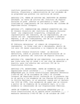 instituto garantizar la descentralización y la autonomía
técnica, financiera y administrativa de las unidades de
su propiedad que presten los servicios de salud.

ARTICULO 276. VENTA DE ACTIVOS DEL INSTITUTO DE SEGUROS
SOCIALES. La venta de activos del Instituto de Seguros
Sociales no podr afectar su patrimonio y tendr como
finalidad el cumplimiento de los objetivos del Sistema de
Seguridad Social Integral.

ARTICULO 277. COMPOSICION DEL CONSEJO DIRECTIVO DEL ISS.
El Consejo Directivo del Instituto de Seguros Sociales
tendr una composición tripartita, integrada por
representantes del Gobierno, de los empleadores, de los
cuales uno ser representante de la peque¤a o mediana
empresa, y de los trabajadores, uno de los cuales ser
representante de los pensionados.

El Gobierno determinar el número de integrantes y
reglamentar la forma como ser n designados, dentro de
los seis (6) meses siguientes a la vigencia de esta Ley.

Este nuevo Consejo Directivo tomar la decisión
definitiva, sobre el proceso de reestructuración de la
planta de personal del Instituto de Seguros Sociales.

ARTICULO 278. CARACTER DE LOS SUBSIDIOS. Los subsidios de
que trata esta Ley no tendr n el car cter de donación o
auxilio, para los efectos del artículo 355 de la
Constitución Política.

ARTICULO 279. EXCEPCIONES. <NOTA DE VIGENCIA: Las
expresiones entre corchetes { ... } fueron declaradas
EXEQUIBLES por la Corte Constitucional mediante Sentencia
C-665-96 del 28 de noviembre de 1996.> El Sistema
Integral de Seguridad Social contenido en la presente Ley
no se aplica a los miembros de las Fuerzas Militares y de
la Policía Nacional, ni al personal regido por el Decreto
ley 1214 de 1990, {con excepción de aquel que se vincule
a partir de la vigencia de la presente Ley}, ni a los
miembros no remunerados de las Corporaciones Públicas.

<NOTA DE VIGENCIA: Inciso declarado EXEQUIBLE por la
Corte Constitucional en el aparte entre corchetes { ... }
mediante Sentencia C-461-95 del 12 de octubre de 1995
 