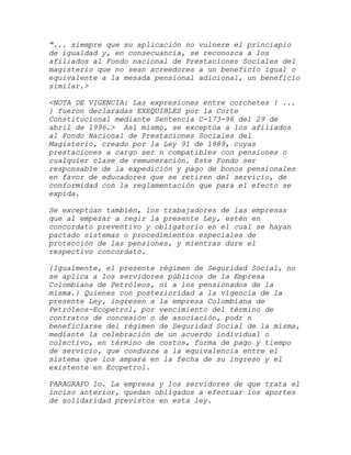 "... siempre que su aplicación no vulnere el princiapio
de igualdad y, en consecuancia, se reconozca a los
afiliados al Fondo nacional de Prestaciones Sociales del
magisterio que no sean acreedores a un beneficio igual o
equivalente a la mesada pensional adicional, un beneficio
similar.>

<NOTA DE VIGENCIA: Las expresiones entre corchetes { ...
} fueron declaradas EXEQUIBLES por la Corte
Constitucional mediante Sentencia C-173-96 del 29 de
abril de 1996.> Así mismo, se exceptúa a los afiliados
al Fondo Nacional de Prestaciones Sociales del
Magisterio, creado por la Ley 91 de 1989, cuyas
prestaciones a cargo ser n compatibles con pensiones o
cualquier clase de remuneración. Este Fondo ser
responsable de la expedición y pago de bonos pensionales
en favor de educadores que se retiren del servicio, de
conformidad con la reglamentación que para el efecto se
expida.

Se exceptúan también, los trabajadores de las empresas
que al empezar a regir la presente Ley, estén en
concordato preventivo y obligatorio en el cual se hayan
pactado sistemas o procedimientos especiales de
protección de las pensiones, y mientras dure el
respectivo concordato.

{Igualmente, el presente régimen de Seguridad Social, no
se aplica a los servidores públicos de la Empresa
Colombiana de Petróleos, ni a los pensionados de la
misma.} Quienes con posterioridad a la vigencia de la
presente Ley, ingresen a la empresa Colombiana de
Petróleos-Ecopetrol, por vencimiento del término de
contratos de concesión o de asociación, podr n
beneficiarse del régimen de Seguridad Social de la misma,
mediante la celebración de un acuerdo individual o
colectivo, en término de costos, forma de pago y tiempo
de servicio, que conduzca a la equivalencia entre el
sistema que los ampara en la fecha de su ingreso y el
existente en Ecopetrol.

PARAGRAFO 1o. La empresa y los servidores de que trata el
inciso anterior, quedan obligados a efectuar los aportes
de solidaridad previstos en esta ley.
 