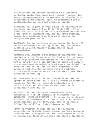 Las entidades empleadoras referidas en el presente
artículo, quedan facultadas para recibir y expedir los
bonos correspondientes a los períodos de vinculación o
cotización a que hubiere lugar, de conformidad con la
reglamentación que para tal efecto se expida.

PARAGRAFO 2o. La pensión gracia para los educadores de
que trata las Leyes 114 de 1913, 116 de 1928 y 37 de
1933, continuar a cargo de la Caja Nacional de Previsión
y del Fondo de Pensiones Públicas del Nivel Nacional,
cuando éste sustituya a la Caja en el pago de sus
obligaciones pensionales.

PARAGRAFO 3o. Las pensiones de que tratan las leyes 126
de 1985 adicionada por la Ley 71 de 1988, continuar n
vigentes en los términos y condiciones en ellas
contemplados.

ARTICULO 280. APORTES A LOS FONDOS DE SOLIDARIDAD. Los
aportes para los fondos de solidaridad en los regímenes
de salud y pensiones consagrados en los artículos 27 y
204 de esta Ley ser n obligatorios en todos los casos y
sin excepciones. Su obligatoriedad rige a partir del 1 de
abril de 1994 en las instituciones, regímenes y con
respecto también a las personas que por cualquier
circunstancia gocen de excepciones totales o parciales
previstas en esta Ley.

En consecuencia, a partir del 1   de abril de 1994, el
aporte en salud pasar del 7 al    8% y cuando se preste la
cobertura familiar, el punto de   cotización para
solidaridad estar incluido, en    todo caso, en la
cotización m xima del 12%.

ARTICULO 281. AFILIACION DE TRABAJADORES DE LA
CONSTRUCCION Y DE LAS EMPRESAS DE TRANSPORTE PUBLICO
TERRESTRE. <NOTA DE VIGENCIA 1: El primer inciso de este
artículo fue subrogado por el artículo 113 del Decreto
extraordinario 2150 de 1995, publicado en el Diario
Oficial No. 42.137 del 6 de diciembre de 1995.

<NOTA DE VIGENCIA 2: Este artículo fue declarado
exequible por la Corte Constitucional mediante sentencia
C-370-96 del 14 de agosto de 1996, "únicamente en cuanto
no requería la firma de los dem s ministros y directores
 