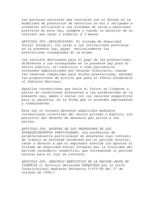 Las personas naturales que contraten con el Estado en la
modalidad de prestación de servicios no est n obligadas a
acreditar afiliación a los sistemas de salud y pensiones
previstos en esta ley, siempre y cuando la duración de su
contrato sea igual o inferior a 3 meses.

ARTICULO 283. EXCLUSIVIDAD. El Sistema de Seguridad
Social Integral, con cargo a las cotizaciones previstas
en la presente Ley, pagar exclusivamente las
prestaciones consagradas en la misma.

Los recursos destinados para el pago de las prestaciones
diferentes a las consagradas en la presente Ley para el
sector público, se constituir n como patrimonios
autónomos administrados por encargo fiduciario, cuando
las reservas requeridas para dichas prestaciones, excedan
las proporciones de activos que para el efecto establezca
el Gobierno Nacional.

Aquellas convenciones que hacia el futuro se llegaren a
pactar en condiciones diferentes a las establecidas en la
presente Ley, deber n contar con los recursos respectivos
para su garantía, en la forma que lo acuerden empleadores
y trabajadores.

Esta Ley no vulnera derechos adquiridos mediante
convenciones colectivas del sector privado o público, sin
perjuicio del derecho de denuncia que asiste a las
partes.

ARTICULO 284. APORTES DE LOS PROFESORES DE LOS
ESTABLECIMIENTOS PARTICULARES. Los profesores de
establecimientos particulares de ense¤anza cuyo contrato
de trabajo se entienda celebrado por el período escolar,
tendr n derecho a que el empleador efectué los aportes al
Sistema de Seguridad Social Integral por la totalidad del
período calendario respectivo, que corresponda al período
escolar para el cual se contrate.

ARTICULO 285. ARBITRIO RENTISTICO DE LA NACION.<NOTA DE
VIGENCIA 1: Artículo declarado EXEQUIBLE por la Corte
Constitucional mediante Sentencia C-475-94 del 27 de
octubre de 1994.>
 
