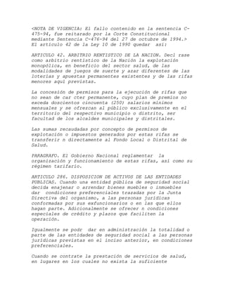 <NOTA DE VIGENCIA: El fallo contenido en la sentencia C-
475-94, fue reitarado por la Corte Constitucional
mediante Sentencia C-476-94 del 27 de octubre de 1994.>
El artículo 42 de la Ley 10 de 1990 quedar así:

ARTICULO 42. ARBITRIO RENTISTICO DE LA NACION. Decl rase
como arbitrio rentístico de la Nación la explotación
monopólica, en beneficio del sector salud, de las
modalidades de juegos de suerte y azar diferentes de las
loterías y apuestas permanentes existentes y de las rifas
menores aquí previstas.

La concesión de permisos para la ejecución de rifas que
no sean de car cter permanente, cuyo plan de premios no
exceda doscientos cincuenta (250) salarios mínimos
mensuales y se ofrezcan al público exclusivamente en el
territorio del respectivo municipio o distrito, ser
facultad de los alcaldes municipales y distritales.

Las sumas recaudadas por concepto de permisos de
explotación o impuestos generados por estas rifas se
transferir n directamente al Fondo Local o Distrital de
Salud.

PARAGRAFO. El Gobierno Nacional reglamentar la
organización y funcionamiento de estas rifas, así como su
régimen tarifario.

ARTICULO 286. DISPOSICION DE ACTIVOS DE LAS ENTIDADES
PUBLICAS. Cuando una entidad pública de seguridad social
decida enajenar o arrendar bienes muebles o inmuebles
dar condiciones preferenciales trazadas por la Junta
Directiva del organismo, a las personas jurídicas
conformadas por sus exfuncionarios o en las que ellos
hagan parte. Adicionalmente se ofrecer n condiciones
especiales de crédito y plazos que faciliten la
operación.

Igualmente se podr dar en administración la totalidad o
parte de las entidades de seguridad social a las personas
jurídicas previstas en el inciso anterior, en condiciones
preferenciales.

Cuando se contrate la prestación de servicios de salud,
en lugares en los cuales no exista la suficiente
 