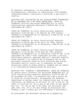 El Gobierno reglamentar la actividad de estos
intermediarios, regulando su organización, actividades,
responsabilidades, vigilancia y sanciones a que estar n
sujetos.

ARTICULO 288. APLICACION DE LAS DISPOSICIONES CONTENIDAS
EN LA PRESENTE LEY Y EN LEYES ANTERIORES. <NOTA DE
VIGENCIA: Artículo declarado EXEQUIBLE por la Corte
Constitucional mediante Sentencia C-408-94 del 15 de
septiembre de 1994.>

<NOTA DE VIGENCIA: La Corte Constitucional mediante
Sentencia C-027-95 del 2 de febrero de 1995 dispuso
"ESTESE A LO RESUELTO" en la Sentencia C-408-94 del 15 de
septiembre de 1995.>

<NOTA DE VIGENCIA: La Corte Constitucional mediante
Sentencia C-168-95 del 20 de abril de 1995, dispuso
"ESTESE A LO RESUELTO" en la Sentencia C-408-94 del 15 de
septiembre de 1994.>

<NOTA DE VIGENCIA: La Corte Constitucional mediante
Sentencia C-221-95 del 18 de mayo de 1995, dispuso
"ESTESE A LO RESUELTO" en la Sentencia C-408-94 del 15 de
septiembre de 1994.> Todo trabajador privado u oficial,
funcionario público, empleado público y servidor público
tiene derecho a la vigencia de la presente Ley le sea
aplicable cualquier norma en ella contenida que estime
favorable ante el cotejo con lo dispuesto en leyes
anteriores sobre la misma materia, siempre que se someta
a la totalidad de disposiciones de esta Ley.

ARTICULO 289. VIGENCIA Y DEROGATORIAS. <NOTA DE VIGENCIA:
El aparte entre corchetes fue declarado EXEQUIBLE por la
Corte Constitucional mediante Sentencia C-529-94 del 24
de noviembre de 1994.> La presente Ley rige a partir de
la fecha de su publicación, salvaguarda los derechos
adquiridos {y deroga todas las disposiciones que le sean
contrarias, en especial el artículo 2o. de la Ley 4a. de
1966, el artículo 5o. de la Ley 33 de 1985, el par grafo
del art. 7o. de la Ley 71 de 1988, los artículos 260,
268, 269, 270, 271 y 272 del Código de Sustantivo del
Trabajo y dem s normas que los modifiquen o adicionen.}

El presidente del Honorable Senado de la República,
 