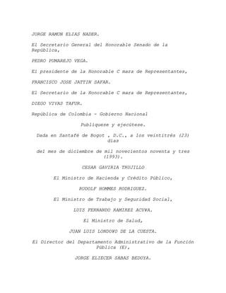 JORGE RAMON ELIAS NADER.

El Secretario General del Honorable Senado de la
República,

PEDRO PUMAREJO VEGA.

El presidente de la Honorable C mara de Representantes,

FRANCISCO JOSE JATTIN SAFAR.

El Secretario de la Honorable C mara de Representantes,

DIEGO VIVAS TAFUR.

República de Colombia - Gobierno Nacional

                 Publíquese y ejecútese.

 Dada en Santafé de Bogot , D.C., a los veintitrés (23)
                          días

 del mes de diciembre de mil novecientos noventa y tres
                        (1993).

                 CESAR GAVIRIA TRUJILLO

       El Ministro de Hacienda y Crédito Público,

                RUDOLF HOMMES RODRIGUEZ.

       El Ministro de Trabajo y Seguridad Social,

              LUIS FERNANDO RAMIREZ ACU¥A.

                     El Ministro de Salud,

             JUAN LUIS LONDO¥O DE LA CUESTA.

El Director del Departamento Administrativo de la Función
                      Pública (E),

               JORGE ELIECER SABAS BEDOYA.
 