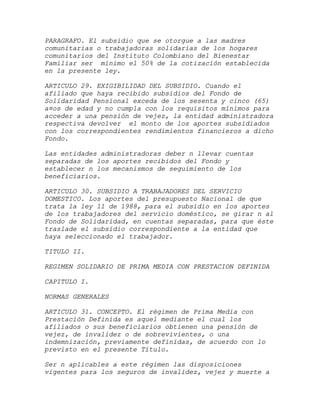 PARAGRAFO. El subsidio que se otorgue a las madres
comunitarias o trabajadoras solidarias de los hogares
comunitarios del Instituto Colombiano del Bienestar
Familiar ser mínimo el 50% de la cotización establecida
en la presente ley.

ARTICULO 29. EXIGIBILIDAD DEL SUBSIDIO. Cuando el
afiliado que haya recibido subsidios del Fondo de
Solidaridad Pensional exceda de los sesenta y cinco (65)
a¤os de edad y no cumpla con los requisitos mínimos para
acceder a una pensión de vejez, la entidad administradora
respectiva devolver el monto de los aportes subsidiados
con los correspondientes rendimientos financieros a dicho
Fondo.

Las entidades administradoras deber n llevar cuentas
separadas de los aportes recibidos del Fondo y
establecer n los mecanismos de seguimiento de los
beneficiarios.

ARTICULO 30. SUBSIDIO A TRABAJADORES DEL SERVICIO
DOMESTICO. Los aportes del presupuesto Nacional de que
trata la ley 11 de 1988, para el subsidio en los aportes
de los trabajadores del servicio doméstico, se girar n al
Fondo de Solidaridad, en cuentas separadas, para que éste
traslade el subsidio correspondiente a la entidad que
haya seleccionado el trabajador.

TITULO II.

REGIMEN SOLIDARIO DE PRIMA MEDIA CON PRESTACION DEFINIDA

CAPITULO I.

NORMAS GENERALES

ARTICULO 31. CONCEPTO. El régimen de Prima Media con
Prestación Definida es aquel mediante el cual los
afiliados o sus beneficiarios obtienen una pensión de
vejez, de invalidez o de sobrevivientes, o una
indemnización, previamente definidas, de acuerdo con lo
previsto en el presente Título.

Ser n aplicables a este régimen las disposiciones
vigentes para los seguros de invalidez, vejez y muerte a
 