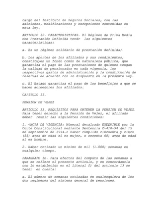 cargo del Instituto de Seguros Sociales, con las
adiciones, modificaciones y excepciones contenidas en
esta ley.

ARTICULO 32. CARACTERISTICAS. El Régimen de Prima Media
con Prestación Definida tendr las siguientes
características:

a. Es un régimen solidario de prestación definida;

b. Los aportes de los afiliados y sus rendimientos,
constituyen un fondo común de naturaleza pública, que
garantiza el pago de las prestaciones de quienes tengan
la calidad de pensionados en cada vigencia, los
respectivos gastos de administración y la constitución de
reservas de acuerdo con lo dispuesto en la presente Ley.

c. El Estado garantiza el pago de los beneficios a que se
hacen acreedores los afiliados.

CAPITULO II.

PENSION DE VEJEZ

ARTICULO 33. REQUISITOS PARA OBTENER LA PENSION DE VEJEZ.
Para tener derecho a la Pensión de Vejez, el afiliado
deber reunir las siguientes condiciones:

1. <NOTA DE VIGENCIA: Númeral decalrado EXEQUIBLE por la
Corte Constitucional mediante Sentencia C-410-94 del 15
de septiembre de 1994.> Haber cumplido cincuenta y cinco
(55) a¤os de edad si es mujer, o sesenta 60) a¤os de edad
si es hombre.

2. Haber cotizado un mínimo de mil (1.000) semanas en
cualquier tiempo.

PARAGRAFO 1o. Para efectos del computo de las semanas a
que se refiere el presente artículo, y en concordancia
con lo establecido en el literal f) del artículo 13 se
tendr en cuenta:

a. El número de semanas cotizadas en cualesquiera de los
dos regímenes del sistema general de pensiones.
 