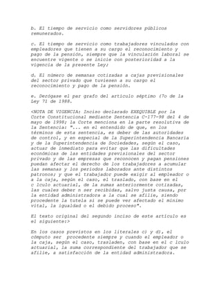 b. El tiempo de servicio como servidores públicos
remunerados.

c. El tiempo de servicio como trabajadores vinculados con
empleadores que tienen a su cargo el reconocimiento y
pago de la pensión, siempre que la vinculación laboral se
encuentre vigente o se inicie con posterioridad a la
vigencia de la presente Ley;

d. El número de semanas cotizadas a cajas previsionales
del sector privado que tuviesen a su cargo el
reconocimiento y pago de la pensión.

e. Derógase el par grafo del artículo séptimo (7o de la
Ley 71 de 1988.

<NOTA DE VIGENCIA: Inciso declarado EXEQUIBLE por la
Corte Constitucional mediante Sentencia C-177-98 del 4 de
mayo de 1998; la Corte menciona en la parte resolutiva de
la Sentencia: "... en el entendido de que, en los
términos de esta sentencia, es deber de las autoridades
de control, y en especial de la Superintendencia Bancaria
y de la Superintendencia de Sociedades, según el caso,
actuar de inmediato para evitar que las dificultades
económicas de las entidades previsionales del sector
privado y de las empresas que reconocen y pagan pensiones
puedan afectar el derecho de los trabajadores a acumular
las semanas y los periodos laborados ante distintos
patronos; y que el trabajador puede exigir al empleador o
a la caja, según el caso, el traslado, con base en el
c lculo actuarial, de la sumas anteriormente cotizadas,
las cuales deber n ser recibidas, salvo justa causa, por
la entidad administradora a la cual se afilie, siendo
procedente la tutela si se puede ver afectado el mínimo
vital, la igualdad o el debido proceso".

El texto original del segundo inciso de este artículo es
el siguiente:>

En los casos previstos en los literales c) y d), el
cómputo ser procedente siempre y cuando el empleador o
la caja, según el caso, trasladen, con base en el c lculo
actuarial, la suma correspondiente del trabajador que se
afilie, a satisfacción de la entidad administradora.
 