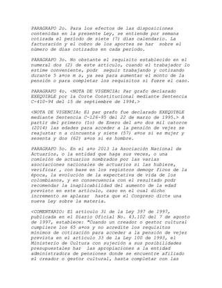 PARAGRAFO 2o. Para los efectos de las disposiciones
contenidas en la presente Ley, se entiende por semana
cotizada el período de siete (7) días calendario. La
facturación y el cobro de los aportes se har sobre el
número de días cotizados en cada período.

PARAGRAFO 3o. No obstante el requisito establecido en el
numeral dos (2) de este artículo, cuando el trabajador lo
estime conveniente, podr seguir trabajando y cotizando
durante 5 a¤os m s, ya sea para aumentar el monto de la
pensión o para completar los requisitos si fuere el caso.

PARAGRAFO 4o. <NOTA DE VIGENCIA: Par grafo declarado
EXEQUIBLE por la Corte Constitucional mediante Sentencia
C-410-94 del 15 de septiembre de 1994.>

<NOTA DE VIGENCIA: El par grafo fue declarado EXEQUIBLE
mediante Sentencia C-126-95 del 22 de marzo de 1995.> A
partir del primero (1o) de Enero del a¤o dos mil catorce
(2014) las edades para acceder a la pensión de vejez se
reajustar n a cincuenta y siete (57) a¤os si es mujer y
sesenta y dos (62) a¤os si es hombre.

PARAGRAFO 5o. En el a¤o 2013 la Asociación Nacional de
Actuarios, o la entidad que haga sus veces, o una
comisión de actuarios nombrados por las varias
asociaciones nacionales de actuarios si las hubiere,
verificar , con base en los registros demogr ficos de la
época, la evolución de la expectativa de vida de los
colombianos, y en consecuencia con el resultado podr
recomendar la inaplicabilidad del aumento de la edad
previsto en este artículo, caso en el cual dicho
incremento se aplazar hasta que el Congreso dicte una
nueva Ley sobre la materia.

<COMENTARIO: El artículo 31 de la Ley 397 de 1997,
publicada en el Diario Oficial No. 43.102 del 7 de agosto
de 1997, establece: "Cuando un creador o gestor cultural
cumpliere los 65 a¤os y no acredite los requisitos
mínimos de cotización para acceder a la pensión de vejez
prevista en el artículo 33 de la Ley 100 de 1993, el
Ministerio de Cultura con sujeción a sus posibilidades
presupuestales har las apropiaciones a la entidad
administradora de pensiones donde se encuentre afiliado
el creador o gestor cultural, hasta completar con las
 