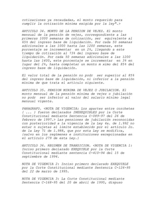 cotizaciones ya recaudadas, el monto requerido para
cumplir la cotización mínima exigida por la ley".>

ARTICULO 34. MONTO DE LA PENSION DE VEJEZ. El monto
mensual de la pensión de vejez, correspondiente a las
primeras 1000 semanas de cotización, ser equivalente al
65% del ingreso base de liquidación. Por cada 50 semanas
adicionales a las 1000 hasta las 1200 semanas, este
porcentaje se incrementar en un 2%, llegando a este
tiempo de cotización al 73% del ingreso base de
liquidación. Por cada 50 semanas adicionales a las 1200
hasta las 1400, este porcentaje se incrementar en 3% en
lugar del 2%, hasta completar un monto m ximo del 85% del
ingreso base de liquidación.

El valor total de la pensión no podr ser superior al 85%
del ingreso base de liquidación, ni inferior a la pensión
mínima de que trata el artículo siguiente.

ARTICULO 35. PENSION MINIMA DE VEJEZ O JUBILACION. El
monto mensual de la pensión mínima de vejez o jubilación
no podr ser inferior al valor del salario mínimo legal
mensual vigente.

PARAGRAFO. <NOTA DE VIGENCIA: Los apartes entre corchetes
{ ... } fueron declarados INEXEQUIBLES por la Corte
Constitucional mediante Sentencia C-089-97 del 26 de
febrero de 1997.> Las pensiones de jubilación reconocidas
con posterioridad a la vigencia de la Ley 4a. de 1.992 no
estar n sujetas al límite establecido por el artículo 2o.
de la Ley 71 de 1.988, que por esta Ley se modifica,
{salvo en los regímenes e instituciones excepcionadas en
el artículo 279 de esta Ley.}

ARTICULO 36. REGIMEN DE TRANSICION. <NOTA DE VIGENCIA 1:
Inciso primero declarado EXEQUIBLE por la Corte
Constitucional mediante sentencia C-410-94 del 15 de
septiembre de 1994.

NOTA DE VIGENCIA 2: Inciso primero declarado EXEQUIBLE
por la Corte Constitucional mediante Sentencia C-126-95
del 22 de marzo de 1995.

NOTA DE VIGENCIA 3: La Corte Constitucional mediante
Sentencia C-168-95 del 20 de abril de 1995, dispuso
 