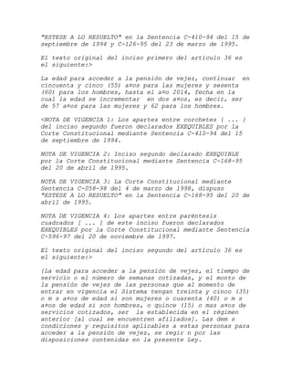 "ESTESE A LO RESUELTO" en la Sentencia C-410-94 del 15 de
septiembre de 1994 y C-126-95 del 23 de marzo de 1995.

El texto original del inciso primero del artículo 36 es
el siguiente:>

La edad para acceder a la pensión de vejez, continuar en
cincuenta y cinco (55) a¤os para las mujeres y sesenta
(60) para los hombres, hasta el a¤o 2014, fecha en la
cual la edad se incrementar en dos a¤os, es decir, ser
de 57 a¤os para las mujeres y 62 para los hombres.

<NOTA DE VIGENCIA 1: Los apartes entre corchetes { ... }
del inciso segundo fueron declarados EXEQUIBLES por la
Corte Constitucional mediante Sentencia C-410-94 del 15
de septiembre de 1994.

NOTA DE VIGENCIA 2: Inciso segundo declarado EXEQUIBLE
por la Corte Constitucional mediante Sentencia C-168-95
del 20 de abril de 1995.

NOTA DE VIGENCIA 3: La Corte Constitucional mediante
Sentencia C-058-98 del 4 de marzo de 1998, dispuso
"ESTESE A LO RESUELTO" en la Sentencia C-168-95 del 20 de
abril de 1995.

NOTA DE VIGENCIA 4: Los apartes entre paréntesis
cuadrados [ ... ] de este inciso fueron declarados
EXEQUIBLES por la Corte Constitucional mediante Sentencia
C-596-97 del 20 de noviembre de 1997.

El texto original del inciso segundo del artículo 36 es
el siguiente:>

{La edad para acceder a la pensión de vejez, el tiempo de
servicio o el número de semanas cotizadas, y el monto de
la pensión de vejez de las personas que al momento de
entrar en vigencia el Sistema tengan treinta y cinco (35)
o m s a¤os de edad si son mujeres o cuarenta (40) o m s
a¤os de edad si son hombres, o quince (15) o mas a¤os de
servicios cotizados, ser la establecida en el régimen
anterior [al cual se encuentren afiliados]. Las dem s
condiciones y requisitos aplicables a estas personas para
acceder a la pensión de vejez, se regir n por las
disposiciones contenidas en la presente Ley.
 