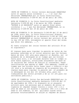 <NOTA DE VIGENCIA 1: Inciso tercero declarado EXEQUIBLE
salvo el aparte entre corchetes { ... } el cual fue
declarado INEXEQUIBLE por la Corte Constitucional,
mediante Sentencia C-168-95 del 20 de abril de 1995.

NOTA DE VIGENCIA 2: La Corte Constitucional mediante
Sentencia C-058-98 del 4 de marzo de 1998, dispuso
"ESTESE A LO RESUELTO" salvo el aparte final entre
corchetes { ... } que fue declarado INEXEQUIBLE, en la
Sentencia C-168-95 del 20 de abril de 1995.

NOTA DE VIGENCIA 3: En Sentencia C-146-98 del 22 de abril
de 1998, punto dos, la Corte Constitucional dispuso:
"ESTARSE A LO RESUELTO en la Sentencia C-168 de 1995 que
declaró INEXEQUIBLE el inciso tercero del artículo 36 de
la Ley 100 de 1993, únicamente el aparte final del mismo
que dice: Sin embargo, ...".

El texto original del inciso tercero del artículo 36 es
el siguiente:>

El ingreso base para liquidar la pensión de vejez de las
personas referidas en el inciso anterior que les faltare
menos de diez (10) a¤os para adquirir el derecho, ser el
promedio de lo devengado en el tiempo que les hiciere
falta para ello, o el cotizado durante todo el tiempo si
este fuere superior, actualizado anualmente con base en
la variación del Indice de Precios al consumidor, según
certificación que expida el DANE. {Sin embargo, cuando el
tiempo que les hiciere falta fuese igual o inferior a dos
(2) a¤os a la entrada en vigencia de la presente Ley, el
ingreso base para liquidar la pensión ser el promedio de
lo devengado en los dos (2) últimos a¤os, para los
trabajadores del sector privado y de un (1) a¤o para los
servidores públicos.}

<NOTA DE VIGENCIA: Inciso fue declarado EXEQUIBLE por la
Corte Constitucional mediante Sentencia C-410-94 del 15
de septiembre de 1994.> Lo dispuesto en el presente
artículo para las personas que al momento de entrar en
vigencia el régimen tengan treinta y cinco (35) o m s
a¤os de edad si son mujeres o cuarenta (40) o m s a¤os de
edad si son hombres, no ser aplicable cuando estas
personas voluntariamente se acojan al régimen de ahorro
 