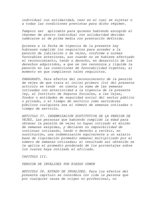 individual con solidaridad, caso en el cual se sujetar n
a todas las condiciones previstas para dicho régimen.

Tampoco ser aplicable para quienes habiendo escogido el
régimen de ahorro individual con solidaridad decidan
cambiarse al de prima media con prestación definida.

Quienes a la fecha de vigencia de la presente Ley
hubiesen cumplido los requisitos para acceder a la
pensión de jubilación o de vejez, conforme a normas
favorables anteriores, aun cuando no se hubiese efectuado
el reconocimiento, tendr n derecho, en desarrollo de los
derechos adquiridos, a que se les reconozca y liquide la
pensión en las condiciones de favorabilidad vigentes, al
momento en que cumplieron tales requisitos.

PARAGRAFO. Para efectos del reconocimiento de la pensión
de vejez de que trata el inciso primero (1o) del presente
artículo se tendr en cuenta la suma de las semanas
cotizadas con anterioridad a la vigencia de la presente
ley, al Instituto de Seguros Sociales, a las Cajas,
fondos o entidades de seguridad social del sector público
o privado, o el tiempo de servicio como servidores
públicos cualquiera sea el número de semanas cotizadas o
tiempo de servicio.

ARTICULO 37. INDEMNIZACION SUSTITUTIVA DE LA PENSION DE
VEJEZ. Las personas que habiendo cumplido la edad para
obtener la pensión de vejez no hayan cotizado el mínimo
de semanas exigidas, y declaren su imposibilidad de
continuar cotizando, tendr n derecho a recibir, en
sustitución, una indemnización equivalente a un salario
base de liquidación promedio semanal multiplicado por el
número de semanas cotizadas; al resultado así obtenido se
le aplica el promedio ponderado de los porcentajes sobre
los cuales haya cotizado el afiliado.

CAPITULO III.

PENSION DE INVALIDEZ POR RIESGO COMUN

ARTICULO 38. ESTADO DE INVALIDEZ. Para los efectos del
presente capítulo se considera inv lida la persona que
por cualquier causa de origen no profesional, no
 