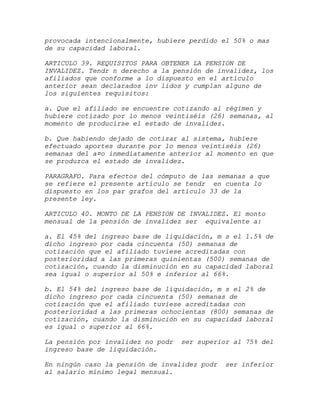 provocada intencionalmente, hubiere perdido el 50% o mas
de su capacidad laboral.

ARTICULO 39. REQUISITOS PARA OBTENER LA PENSION DE
INVALIDEZ. Tendr n derecho a la pensión de invalidez, los
afiliados que conforme a lo dispuesto en el artículo
anterior sean declarados inv lidos y cumplan alguno de
los siguientes requisitos:

a. Que el afiliado se encuentre cotizando al régimen y
hubiere cotizado por lo menos veintiséis (26) semanas, al
momento de producirse el estado de invalidez.

b. Que habiendo dejado de cotizar al sistema, hubiere
efectuado aportes durante por lo menos veintiséis (26)
semanas del a¤o inmediatamente anterior al momento en que
se produzca el estado de invalidez.

PARAGRAFO. Para efectos del cómputo de las semanas a que
se refiere el presente artículo se tendr en cuenta lo
dispuesto en los par grafos del artículo 33 de la
presente ley.

ARTICULO 40. MONTO DE LA PENSION DE INVALIDEZ. El monto
mensual de la pensión de invalidez ser equivalente a:

a. El 45% del ingreso base de liquidación, m s el 1.5% de
dicho ingreso por cada cincuenta (50) semanas de
cotización que el afiliado tuviese acreditadas con
posterioridad a las primeras quinientas (500) semanas de
cotización, cuando la disminución en su capacidad laboral
sea igual o superior al 50% e inferior al 66%.

b. El 54% del ingreso base de liquidación, m s el 2% de
dicho ingreso por cada cincuenta (50) semanas de
cotización que el afiliado tuviese acreditadas con
posterioridad a las primeras ochocientas (800) semanas de
cotización, cuando la disminución en su capacidad laboral
es igual o superior al 66%.

La pensión por invalidez no podr   ser superior al 75% del
ingreso base de liquidación.

En ningún caso la pensión de invalidez podr   ser inferior
al salario mínimo legal mensual.
 