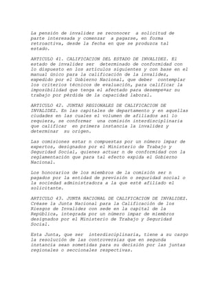 La pensión de invalidez se reconocer a solicitud de
parte interesada y comenzar a pagarse, en forma
retroactiva, desde la fecha en que se produzca tal
estado.

ARTICULO 41. CALIFICACION DEL ESTADO DE INVALIDEZ. El
estado de invalidez ser determinado de conformidad con
lo dispuesto en los artículos siguientes y con base en el
manual único para la calificación de la invalidez,
expedido por el Gobierno Nacional, que deber contemplar
los criterios técnicos de evaluación, para calificar la
imposibilidad que tenga el afectado para desempe¤ar su
trabajo por pérdida de la capacidad laboral.

ARTICULO 42. JUNTAS REGIONALES DE CALIFICACION DE
INVALIDEZ. En las capitales de departamento y en aquellas
ciudades en las cuales el volumen de afiliados así lo
requiera, se conformar una comisión interdisciplinaria
que calificar en primera instancia la invalidez y
determinar su origen.

Las comisiones estar n compuestas por un número impar de
expertos, designados por el Ministerio de Trabajo y
Seguridad Social, quienes actuar n de conformidad con la
reglamentación que para tal efecto expida el Gobierno
Nacional.

Los honorarios de los miembros de la comisión ser n
pagados por la entidad de previsión o seguridad social o
la sociedad administradora a la que esté afiliado el
solicitante.

ARTICULO 43. JUNTA NACIONAL DE CALIFICACION DE INVALIDEZ.
Créase la Junta Nacional para la Calificación de los
Riesgos de Invalidez con sede en la capital de la
República, integrada por un número impar de miembros
designados por el Ministerio de Trabajo y Seguridad
Social.

Esta Junta, que ser interdisciplinaria, tiene a su cargo
la resolución de las controversias que en segunda
instancia sean sometidas para su decisión por las juntas
regionales o seccionales respectivas.
 
