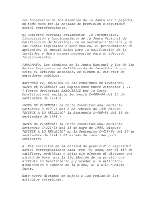 Los honorarios de los miembros de la Junta ser n pagados,
en todo caso por la entidad de previsión o seguridad
social correspondiente.

El Gobierno Nacional reglamentar la integración,
financiación y funcionamiento de la Junta Nacional de
Calificación de Invalidez, de su secretaría técnica y de
las Juntas regionales o seccionales, el procedimiento de
apelación, el manual único para la calificación de la
invalidez y dem s normas necesarias para su adecuado
funcionamiento.

PARAGRAFO. Los miembros de la Junta Nacional y los de las
Juntas Regionales de Calificación de Invalidez de que
trata el artículo anterior, no tienen el car cter de
servidores públicos.

ARTICULO 44. REVISION DE LAS PENSIONES DE INVALIDEZ.
<NOTA DE VIGENCIA: Las expresiones entre corchetes { ...
} fueron declaradas EXEQUIBLES por la Corte
Constitucional mediante Sentencia C-408-94 del 15 de
septiembre de 1994.>

<NOTA DE VIGENCIA: La Corte Constitucional mediante
Sentencia C-027-95 del 2 de febrero de 1995 disuso
"ESTECE A LO RESUELTO" la Sentencia C-408-94 del 15 de
septiembre de 1994.>

<NOTA DE VIGENCIA: la Corte Constitucional mediante
Sentencia C-221-95 del 18 de mayo de 1995, dispuso
"ESTESE A LO RESUELTO" en la Sentenica C-408-94 del 15 de
septiembre de 1994.> El estado de invalidez podr
revisarse:

a. Por solicitud de la entidad de previsión o seguridad
social correspondiente cada tres (3) a¤os, con el fin de
ratificar, modificar o dejar sin efectos el dictamen que
sirvió de base para la liquidación de la pensión que
disfruta su beneficiario y proceder a la extinción,
disminución o aumento de la misma, si a ello hubiera
lugar.

Este nuevo dictamen se sujeta a las reglas de los
artículos anteriores.
 