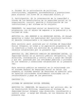 e. Unidad. Es la articulación de políticas,
instituciones, regímenes, procedimientos y prestaciones
para alcanzar los fines de la seguridad social, y

f. Participación. Es la intervención de la comunidad a
través de los beneficiarios de la seguridad social en la
organización, control, gestión y fiscalización de las
instituciones y del sistema en su conjunto.

PARAGRAFO. La seguridad social se desarrollar en forma
progresiva, con el objeto de amparar a la población y la
calidad de vida.

ARTICULO 3o. DEL DERECHO A LA SEGURIDAD SOCIAL. El Estado
garantiza a todos los habitantes del territorio nacional,
el derecho irrenunciable a la seguridad social.

Este servicio será prestado por el Sistema de Seguridad
Social Integral, en orden a la ampliación progresiva de
la cobertura a todos los sectores de la población, en los
términos establecidos por la presente ley.

ARTICULO 4o. DEL SERVICIO PUBLICO DE SEGURIDAD SOCIAL. La
Seguridad Social es un servicio público obligatorio, cuya
dirección, coordinación y control esta a cargo del Estado
y que ser prestado por las entidades públicas o privadas
en los términos y condiciones establecidos en la presente
ley.

Este servicio público es esencial en lo relacionado con
el Sistema General de Seguridad Social en Salud. Con
respecto al Sistema General de Pensiones es esencial sólo
en aquellas actividades directamente vinculadas con el
reconocimiento y pago de las pensiones.

CAPITULO II.

SISTEMA DE SEGURIDAD SOCIAL INTEGRAL

ARTICULO 5o. CREACION. En desarrollo del artículo 48o. de
la Constitución Política, organízase el Sistema de
Seguridad Social Integral cuya dirección, coordinación y
control estar a cargo del Estado, en los términos de la
presente ley.
 