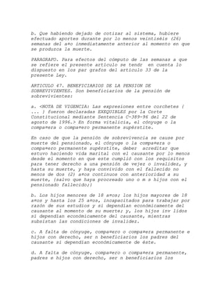 b. Que habiendo dejado de cotizar al sistema, hubiere
efectuado aportes durante por lo menos veintiséis (26)
semanas del a¤o inmediatamente anterior al momento en que
se produzca la muerte.

PARAGRAFO. Para efectos del cómputo de las semanas a que
se refiere el presente artículo se tendr en cuenta lo
dispuesto en los par grafos del artículo 33 de la
presente Ley.

ARTICULO 47. BENEFICIARIOS DE LA PENSION DE
SOBREVIVIENTES. Son beneficiarios de la pensión de
sobrevivientes:

a. <NOTA DE VIGENCIA: Las expresiones entre corchetes {
... } fueron declaradas EXEQUIBLES por la Corte
Constitucional mediante Sentencia C-389-96 del 22 de
agosto de 1996.> En forma vitalicia, el cónyuge o la
compa¤era o compa¤ero permanente supérstite.

En caso de que la pensión de sobrevivencia se cause por
muerte del pensionado, el cónyuge o la compa¤era o
compa¤ero permanente supérstite, deber acreditar que
estuvo haciendo vida marital con el causante por lo menos
desde el momento en que este cumplió con los requisitos
para tener derecho a una pensión de vejez o invalidez, y
hasta su muerte, y haya convivido con el fallecido no
menos de dos (2) a¤os continuos con anterioridad a su
muerte, {salvo que haya procreado uno o m s hijos con el
pensionado fallecido;}

b. Los hijos menores de 18 a¤os; los hijos mayores de 18
a¤os y hasta los 25 a¤os, incapacitados para trabajar por
razón de sus estudios y si dependían económicamente del
causante al momento de su muerte; y, los hijos inv lidos
si dependían económicamente del causante, mientras
subsistan las condiciones de invalidez.

c. A falta de cónyuge, compa¤ero o compa¤era permanente e
hijos con derecho, ser n beneficiarios los padres del
causante si dependían económicamente de éste.

d. A falta de cónyuge, compa¤ero o compa¤era permanente,
padres e hijos con derecho, ser n beneficiarios los
 