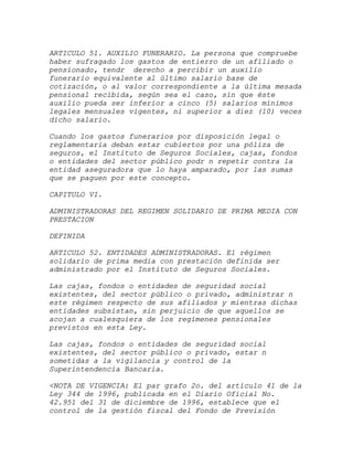 ARTICULO 51. AUXILIO FUNERARIO. La persona que compruebe
haber sufragado los gastos de entierro de un afiliado o
pensionado, tendr derecho a percibir un auxilio
funerario equivalente al último salario base de
cotización, o al valor correspondiente a la última mesada
pensional recibida, según sea el caso, sin que éste
auxilio pueda ser inferior a cinco (5) salarios mínimos
legales mensuales vigentes, ni superior a diez (10) veces
dicho salario.

Cuando los gastos funerarios por disposición legal o
reglamentaria deban estar cubiertos por una póliza de
seguros, el Instituto de Seguros Sociales, cajas, fondos
o entidades del sector público podr n repetir contra la
entidad aseguradora que lo haya amparado, por las sumas
que se paguen por este concepto.

CAPITULO VI.

ADMINISTRADORAS DEL REGIMEN SOLIDARIO DE PRIMA MEDIA CON
PRESTACION

DEFINIDA

ARTICULO 52. ENTIDADES ADMINISTRADORAS. El régimen
solidario de prima media con prestación definida ser
administrado por el Instituto de Seguros Sociales.

Las cajas, fondos o entidades de seguridad social
existentes, del sector público o privado, administrar n
este régimen respecto de sus afiliados y mientras dichas
entidades subsistan, sin perjuicio de que aquellos se
acojan a cualesquiera de los regímenes pensionales
previstos en esta Ley.

Las cajas, fondos o entidades de seguridad social
existentes, del sector público o privado, estar n
sometidas a la vigilancia y control de la
Superintendencia Bancaria.

<NOTA DE VIGENCIA: El par grafo 2o. del artículo 41 de la
Ley 344 de 1996, publicada en el Diario Oficial No.
42.951 del 31 de diciembre de 1996, establece que el
control de la gestión fiscal del Fondo de Previsión
 