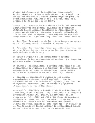 Social del Congreso de la República, "corresponde
exclusivamente a la Contraloría General de la República
de conformidad con las normas legales vigentes para los
establecimientos públicos y no a la establecida en el
artículo 52 de la Ley 100 de 1993>.

ARTICULO 53. FISCALIZACION E INVESTIGACION. Las entidades
administradoras del régimen solidario de prestación
definida tienen amplias facultades de fiscalización e
investigación sobre el empleador o agente retenedor de
las cotizaciones al régimen, para asegurar el efectivo
cumplimiento de la presente Ley. Para tal efecto podr n:

a. Verificar la exactitud de las cotizaciones y aportes u
otros informes, uando lo consideren necesario;

b. Adelantar las investigaciones que estimen convenientes
para verificar la ocurrencia de hechos generadores de
obligaciones no declarados;

c. Citar o requerir a los empleadores o agentes
retenedores de las cotizaciones al régimen, o a terceros,
para que rindan informes;

d. Exigir a los empleadores o agentes retenedores de las
cotizaciones al régimen, o a terceros, la presentación de
documentos o registros de operaciones, cuando unos u
otros estén obligados a llevar libros registrados;

e. ordenar la exhibición y examen de los libros,
comprobantes y documentos del empleador o agente
retenedor de las cotizaciones al régimen, y realizar las
diligencias necesarias para la correcta y oportuna
determinación de las obligaciones.

ARTICULO 54. INVERSION Y RENTABILIDAD DE LAS RESERVAS DE
INVALIDEZ, VEJEZ Y MUERTE (IVM) Y ACCIDENTES DE TRABAJO Y
ENFERMEDAD PROFESIONAL (ATEP). La inversión de las
reservas de IVM y ATEP del ISS y del Fondo de Pensiones
Publicas del nivel nacional, se manejar n mediante
contrato de fiducia con las entidades del sector
financiero especializado en este servicio o en títulos de
la Nación donde se busque obtener la rentabilidad mínima
de que trata el artículo 101 de la presente Ley.
 