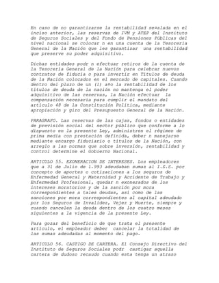 En caso de no garantizarse la rentabilidad se¤alada en el
inciso anterior, las reservas de IVM y ATEP del Instituto
de Seguros Sociales y del Fondo de Pensiones Públicas del
nivel nacional se colocar n en una cuenta de la Tesorería
General de la Nación que les garantizar una rentabilidad
que preserve su poder adquisitivo.

Dichas entidades podr n efectuar retiros de la cuenta de
la Tesorería General de la Nación para celebrar nuevos
contratos de fiducia o para invertir en Títulos de deuda
de la Nación colocados en el mercado de capitales. Cuando
dentro del plazo de un (1) a¤o la rentabilidad de los
títulos de deuda de la nación no mantenga el poder
adquisitivo de las reservas, la Nación efectuar la
compensación necesaria para cumplir el mandato del
artículo 48 de la Constitución Política, mediante
apropiación y giro del Presupuesto General de la Nación.

PARAGRAFO. Las reservas de las cajas, fondos o entidades
de previsión social del sector público que conforme a lo
dispuesto en la presente Ley, administren el régimen de
prima media con prestación definida, deber n manejarse
mediante encargo fiduciario o títulos de la Nación, con
arreglo a las normas que sobre inversión, rentabilidad y
control determine el Gobierno Nacional.

ARTICULO 55. EXONERACION DE INTERESES. Los empleadores
que a 31 de Julio de 1.993 adeudaban sumas al I.S.S. por
concepto de aportes o cotizaciones a los seguros de
Enfermedad General y Maternidad y Accidente de Trabajo y
Enfermedad Profesional, quedar n exonerados de los
intereses moratorios y de la sanción por mora
correspondientes a tales deudas, así como de las
sanciones por mora correspondientes al capital adeudado
por los Seguros de Invalidez, Vejez y Muerte, siempre y
cuando cancelen la deuda dentro de los cuatro meses
siguientes a la vigencia de la presente Ley.

Para gozar del beneficio de que trata el presente
artículo, el empleador deber cancelar la totalidad de
las sumas adeudadas al momento del pago.

ARTICULO 56. CASTIGO DE CARTERA. El Consejo Directivo del
Instituto de Seguros Sociales podr castigar aquella
cartera de dudoso recaudo cuando esta tenga un atraso
 