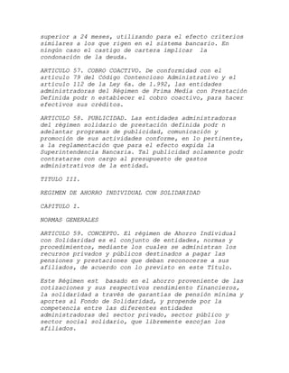 superior a 24 meses, utilizando para el efecto criterios
similares a los que rigen en el sistema bancario. En
ningún caso el castigo de cartera implicar la
condonación de la deuda.

ARTICULO 57. COBRO COACTIVO. De conformidad con el
artículo 79 del Código Contencioso Administrativo y el
artículo 112 de la Ley 6a. de 1.992, las entidades
administradoras del Régimen de Prima Media con Prestación
Definida podr n establecer el cobro coactivo, para hacer
efectivos sus créditos.

ARTICULO 58. PUBLICIDAD. Las entidades administradoras
del régimen solidario de prestación definida podr n
adelantar programas de publicidad, comunicación y
promoción de sus actividades conforme, en lo pertinente,
a la reglamentación que para el efecto expida la
Superintendencia Bancaria. Tal publicidad solamente podr
contratarse con cargo al presupuesto de gastos
administrativos de la entidad.

TITULO III.

REGIMEN DE AHORRO INDIVIDUAL CON SOLIDARIDAD

CAPITULO I.

NORMAS GENERALES

ARTICULO 59. CONCEPTO. El régimen de Ahorro Individual
con Solidaridad es el conjunto de entidades, normas y
procedimientos, mediante los cuales se administran los
recursos privados y públicos destinados a pagar las
pensiones y prestaciones que deban reconocerse a sus
afiliados, de acuerdo con lo previsto en este Título.

Este Régimen est basado en el ahorro proveniente de las
cotizaciones y sus respectivos rendimiento financieros,
la solidaridad a través de garantías de pensión mínima y
aportes al Fondo de Solidaridad, y propende por la
competencia entre las diferentes entidades
administradoras del sector privado, sector público y
sector social solidario, que libremente escojan los
afiliados.
 