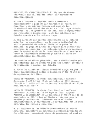 ARTICULO 60. CARACTERISTICAS. El Régimen de Ahorro
Individual con Solidaridad tendr las siguientes
características:

a. Los afiliados al Régimen tendr n derecho al
reconocimiento y pago de las pensiones de vejez, de
invalidez y de sobrevivientes, así como de las
indemnizaciones contenidas en este título, cuya cuantía
depender de los aportes de los afiliados y empleadores,
sus rendimiento financieros, y de los subsidios del
Estado, cuando a ellos hubiere lugar;

b. Una parte de los aportes mencionados en el literal
anterior, se capitalizar en la cuenta individual de
ahorro pensional de cada afiliado. Otra parte se
destinar al pago de primas de seguros para atender las
pensiones de invalidez y de sobrevivientes y la asesoría
para la contratación de la renta vitalicia, financiar el
Fondo de Solidaridad Pensional y cubrir el costo de
administración del Régimen.

Las cuentas de ahorro pensional, ser n administradas por
las entidades que se autoricen para tal efecto, sujetas a
la vigilancia y control del Estado;

c. <NOTA DE VIGENCIA: Literal declarado EXEQUIBLE por la
Corte Constitucional mediante Sentencia C-408-94 del 15
de septiembre de 1994.>

<NOTA DE VIGENCIA: La Corte Constitucional mediante
Sentencia C-408-94 del 15 de eptiembre de 1994 dispuso
"ESTESE A LO RESUELTO" en la Sentencia C-408-94 del 15 de
septiembre de 1994.>

<NOTA DE VIGENCIA: La Corte Constitucional mediante
Sentencia C-221-95 del 18 de mayo de 1995, dispuso
"ESTESE A LO RESUELTO" en la Sentencia C-408-94 del 15 de
septiembre de 1994.> Los afiliados al sistema podr n
escoger y trasladarse libremente entre entidades
administradoras, y seleccionar la aseguradora con la cual
contraten las rentas o pensiones;

d. El conjunto de las cuentas individuales de ahorro
pensional constituye un patrimonio autónomo propiedad de
los afiliados, denominado fondo de pensiones, el cual es
 