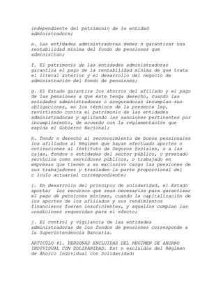 independiente del patrimonio de la entidad
administradora;

e. Las entidades administradoras deber n garantizar una
rentabilidad mínima del fondo de pensiones que
administran;

f. El patrimonio de las entidades administradoras
garantiza el pago de la rentabilidad mínima de que trata
el literal anterior y el desarrollo del negocio de
administración del fondo de pensiones;

g. El Estado garantiza los ahorros del afiliado y el pago
de las pensiones a que éste tenga derecho, cuando las
entidades administradoras o aseguradoras incumplan sus
obligaciones, en los términos de la presente ley,
revirtiendo contra el patrimonio de las entidades
administradoras y aplicando las sanciones pertinentes por
incumplimiento, de acuerdo con la reglamentación que
expida el Gobierno Nacional;

h. Tendr n derecho al reconocimiento de bonos pensionales
los afiliados al Régimen que hayan efectuado aportes o
cotizaciones al Instituto de Seguros Sociales, o a las
cajas, fondos o entidades del sector público, o prestado
servicios como servidores públicos, o trabajado en
empresas que tienen a su exclusivo cargo las pensiones de
sus trabajadores y trasladen la parte proporcional del
c lculo actuarial correspondiente;

i. En desarrollo del principio de solidaridad, el Estado
aportar los recursos que sean necesarios para garantizar
el pago de pensiones mínimas, cuando la capitalización de
los aportes de los afiliados y sus rendimientos
financieros fueren insuficientes, y aquellos cumplan las
condiciones requeridas para el efecto;

j. El control y vigilancia de las entidades
administradoras de los fondos de pensiones corresponde a
la Superintendencia Bancaria.

ARTICULO 61. PERSONAS EXCLUIDAS DEL REGIMEN DE AHORRO
INDIVIDUAL CON SOLIDARIDAD. Est n excluidos del Régimen
de Ahorro Individual con Solidaridad:
 