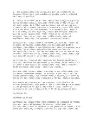 a. Los pensionados por invalidez por el Instituto de
Seguros Sociales o por cualquier fondo, caja o entidad
del sector público.

b. <NOTA DE VIGENCIA: Literal declarado EXEQUIBLE por la
Corte Constitucional mediante Sentencia C-410-94 del 15
de septiembre de 1994.> Las personas que al entrar en
vigencia el sistema tuvieren cincuenta y cinco (55) a¤os
o m s de edad, si son hombres, o cincuenta (50) a¤os o
m s de edad, si son mujeres, salvo que decidan cotizar
por lo menos quinientas (500) semanas en el nuevo
régimen, caso en el cual ser obligatorio para el
empleador efectuar los aportes correspondientes.

ARTICULO 62. COTIZACIONES VOLUNTARIAS. Los afiliados al
Régimen de Ahorro Individual con Solidaridad podr n
cotizar, periódica u ocasionalmente, valores superiores a
los límites mínimos establecidos como cotización
obligatoria, con el fin de incrementar los saldos de sus
cuentas individuales de ahorro pensional, para optar por
una pensión mayor o un retiro anticipado.

ARTICULO 63. CUENTAS INDIVIDUALES DE AHORRO PENSIONAL.
Las cotizaciones obligatorias y voluntarias se abonar n a
la cuenta individual de ahorro pensional del afiliado.
Cada afiliado sólo podr tener una cuenta.

Las administradoras deber n enviar a sus afiliados, por
lo menos trimestralmente, un extracto que registre las
sumas depositadas, sus rendimiento y saldos, así como el
monto de las comisiones cobradas y de las primas pagadas.

Las sumas existentes en las cuentas individuales de
ahorro pensional, sólo podr n ser utilizadas para acceder
a las pensiones de que trata este título, salvo lo
dispuesto en los artículos 85 y 89 de la presente Ley.

CAPITULO II.

PENSION DE VEJEZ

ARTICULO 64. REQUISITOS PARA OBTENER LA PENSION DE VEJEZ.
Los afiliados al Régimen de Ahorro Individual con
Solidaridad, tendr n derecho a una pensión de vejez, a la
edad que escojan, siempre y cuando el capital acumulado
 