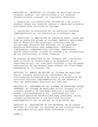 ARTICULO 6o. OBJETIVOS. El Sistema de Seguridad Social
Integral ordenar las instituciones y los recursos
necesarios para alcanzar los siguientes objetivos:

1. Garantizar las prestaciones económicas y de salud a
quienes tienen una relación laboral o capacidad económica
suficiente para afiliarse al sistema.

2. Garantizar la prestación de los servicios sociales
complementarios en los términos de la presente ley.

3. Garantizar la ampliación de cobertura hasta lograr que
toda la población acceda al sistema, mediante mecanismos
que en desarrollo del principio constitucional de
solidaridad, permitan que sectores sin la capacidad
económica suficiente como campesinos, indígenas y
trabajadores independientes, artistas, deportistas,
madres comunitarias, accedan al sistema y al otorgamiento
de las prestaciones en forma integral.

El Sistema de Seguridad Social Integral est instituido
para unificar la normatividad y la planeación de la
seguridad social, así como para coordinar a las entidades
prestatarias de las mismas, para obtener las finalidades
propuestas en la presente ley.

ARTICULO 7o. AMBITO DE ACCION. El Sistema de Seguridad
Social Integral garantiza el cubrimiento de las
contingencias económicas y de salud, y la prestación de
servicios sociales complementarios, en los términos y
bajo las modalidades previstos por esta ley.

ARTICULO 8o. CONFORMACION DEL SISTEMA DE SEGURIDAD SOCIAL
INTEGRAL. El Sistema de Seguridad Social Integral es el
conjunto armónico de entidades públicas y privadas,
normas y procedimientos y est conformado por los
regímenes generales establecidos para pensiones, salud,
riesgos profesionales y los servicios sociales
complementarios que se definen en la presente ley.

ARTICULO 9o. DESTINACION DE LOS RECURSOS. No se podrán
destinar ni utilizar los recursos de las instituciones de
la seguridad social para fines diferentes a ella.

LIBRO I.
 