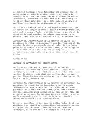 el capital necesario para financiar una pensión por lo
menos igual al salario mínimo, tendr n derecho a la
devolución del capital acumulado en su cuenta de ahorro
individual, incluidos los rendimiento financieros y el
valor del bono pensional, si a éste hubiere lugar, o a
continuar cotizando hasta alcanzar el derecho.

ARTICULO 67. EXIGIBILIDAD DE LOS BONOS PENSIONALES. Los
afiliados que tengan derecho a recibir bonos pensionales,
sólo podr n hacer efectivos dichos bonos, a partir de la
fecha en la cual cumplan las edades para acceso a la
pensión, previstas en el artículo 65 de la presente Ley.

ARTICULO 68. FINANCIACION DE LA PENSION DE VEJEZ. Las
pensiones de vejez se financiar n con los recursos de las
cuentas de ahorro pensional, con el valor de los bonos
pensionales cuando a ello hubiere lugar, y con el aporte
de la Nación en los casos en que se cumplan los
requisitos correspondientes para la garantía de pensión
mínima.

CAPITULO III.

PENSION DE INVALIDEZ POR RIESGO COMUN

ARTICULO 69. PENSION DE INVALIDEZ. El estado de
invalidez, los requisitos para obtener la pensión de
invalidez, el monto y el sistema de su calificación en el
régimen de ahorro individual con solidaridad, se regir
por las disposiciones contenidas en los artículos 38, 39,
40 y 41 de la presente Ley.

ARTICULO 70. FINANCIACION DE LA PENSION DE INVALIDEZ. Las
pensiones de invalidez se financiar n con la cuenta
individual de ahorro pensional del afiliado, el bono
pensional si a éste hubiere lugar, y la suma adicional
que sea necesaria para completar el capital que financie
el monto de la pensión. La suma adicional estar a cargo
de la aseguradora con la cual se haya contratado el
seguro de invalidez y de sobrevivientes.

El monto acumulado en las cuentas individuales de ahorro
pensional, en virtud de cotizaciones voluntarias, no har
parte del capital para financiar las pensiones de
invalidez, salvo que así lo disponga el afiliado, o
 