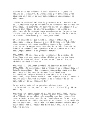 cuando ello sea necesario para acceder a la pensión
mínima de invalidez. El pensionado por invalidez podr
disponer del monto de las cotizaciones voluntarias no
utilizado.

Cuando de conformidad con lo previsto en el artículo 44
de la presente Ley se determine la cesación del estado de
invalidez, la compa¤ía de seguros deber reintegrar a la
cuenta individual de ahorro pensional, el saldo no
utilizado de la reserva para pensiones, en la parte que
corresponda a capital m s los rendimiento, de la cuenta
de ahorro individual y al bono pensional.

En los eventos de que trata el inciso anterior, los
afiliados tendr n derecho a que el Estado les habilite
como semanas cotizadas aquéllas durante las cuales
gozaron de la respectiva pensión. Esta habilitación del
número de semanas ser aplicable sólo cuando el Estado
deba pagar garantía de pensión mínima.

PARAGRAFO. El afiliado podr contratar la pensión de
invalidez con una aseguradora distinta de la que haya
pagado la suma adicional a que se refiere el inciso
primero de este artículo.

ARTICULO 71. GARANTIA ESTATAL DE PENSION MINIMA DE
INVALIDEZ. En desarrollo del principio de solidaridad, el
Estado garantizar los recursos necesarios para que los
afiliados al Régimen de Ahorro Individual con
Solidaridad, tengan acceso a una pensión mínima de
invalidez, cuyo monto mensual ser equivalente al salario
mínimo legal mensual conforme a lo establecido en el
artículo 35 de la presente Ley.

La garantía estatal de pensión mínima operar de
conformidad con lo previsto en los artículos 83 y 84 de
esta Ley.

ARTICULO 72. DEVOLUCION DE SALDOS POR INVALIDEZ. Cuando
el afiliado se invalide sin cumplir con los requisitos
para acceder a una pensión de invalidez, se le entregar
la totalidad del saldo abonado en su cuenta individual de
ahorro pensional, incluidos los rendimiento financieros y
adicionado con el valor del bono pensional si a ello
hubiera lugar.
 
