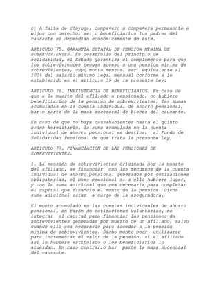 c) A falta de cónyuge, compa¤ero o compa¤era permanente e
hijos con derecho, ser n beneficiarios los padres del
causante si dependían económicamente de éste.

ARTICULO 75. GARANTIA ESTATAL DE PENSION MINIMA DE
SOBREVIVIENTES. En desarrollo del principio de
solidaridad, el Estado garantiza el complemento para que
los sobrevivientes tengan acceso a una pensión mínima de
sobrevivientes, cuyo monto mensual ser equivalente al
100% del salario mínimo legal mensual conforme a lo
establecido en el artículo 35 de la presente Ley.

ARTICULO 76. INEXISTENCIA DE BENEFICIARIOS. En caso de
que a la muerte del afiliado o pensionado, no hubiere
beneficiarios de la pensión de sobrevivientes, las sumas
acumuladas en la cuenta individual de ahorro pensional,
har n parte de la masa sucesoral de bienes del causante.

En caso de que no haya causahabientes hasta el quinto
orden hereditario, la suma acumulada en la cuenta
individual de ahorro pensional se destinar al Fondo de
Solidaridad Pensional de que trata la presente Ley.

ARTICULO 77. FINANCIACION DE LAS PENSIONES DE
SOBREVIVIENTES.

1. La pensión de sobrevivientes originada por la muerte
del afiliado, se financiar con los recursos de la cuenta
individual de ahorro pensional generados por cotizaciones
obligatorias, el bono pensional si a ello hubiere lugar,
y con la suma adicional que sea necesaria para completar
el capital que financie el monto de la pensión. Dicha
suma adicional estar a cargo de la aseguradora.

El monto acumulado en las cuentas individuales de ahorro
pensional, en razón de cotizaciones voluntarias, no
integrar el capital para financiar las pensiones de
sobrevivientes generadas por muerte de un afiliado, salvo
cuando ello sea necesario para acceder a la pensión
mínima de sobrevivientes. Dicho monto podr utilizarse
para incrementar el valor de la pensión. si el afiliado
así lo hubiere estipulado o los beneficiarios lo
acuerdan. En caso contrario har parte la masa sucesoral
del causante.
 