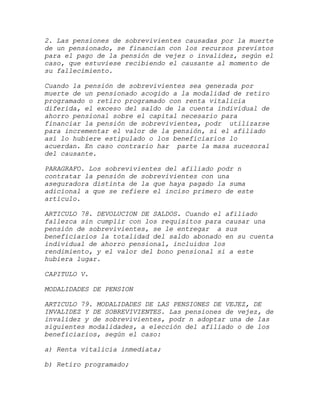2. Las pensiones de sobrevivientes causadas por la muerte
de un pensionado, se financian con los recursos previstos
para el pago de la pensión de vejez o invalidez, según el
caso, que estuviese recibiendo el causante al momento de
su fallecimiento.

Cuando la pensión de sobrevivientes sea generada por
muerte de un pensionado acogido a la modalidad de retiro
programado o retiro programado con renta vitalicia
diferida, el exceso del saldo de la cuenta individual de
ahorro pensional sobre el capital necesario para
financiar la pensión de sobrevivientes, podr utilizarse
para incrementar el valor de la pensión, si el afiliado
así lo hubiere estipulado o los beneficiarios lo
acuerdan. En caso contrario har parte la masa sucesoral
del causante.

PARAGRAFO. Los sobrevivientes del afiliado podr n
contratar la pensión de sobrevivientes con una
aseguradora distinta de la que haya pagado la suma
adicional a que se refiere el inciso primero de este
artículo.

ARTICULO 78. DEVOLUCION DE SALDOS. Cuando el afiliado
fallezca sin cumplir con los requisitos para causar una
pensión de sobrevivientes, se le entregar a sus
beneficiarios la totalidad del saldo abonado en su cuenta
individual de ahorro pensional, incluidos los
rendimiento, y el valor del bono pensional si a este
hubiera lugar.

CAPITULO V.

MODALIDADES DE PENSION

ARTICULO 79. MODALIDADES DE LAS PENSIONES DE VEJEZ, DE
INVALIDEZ Y DE SOBREVIVIENTES. Las pensiones de vejez, de
invalidez y de sobrevivientes, podr n adoptar una de las
siguientes modalidades, a elección del afiliado o de los
beneficiarios, según el caso:

a) Renta vitalicia inmediata;

b) Retiro programado;
 