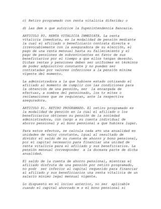 c) Retiro programado con renta vitalicia diferida; o

d) Las dem s que autorice la Superintendencia Bancaria.

ARTICULO 80. RENTA VITALICIA INMEDIATA. La renta
vitalicia inmediata, es la modalidad de pensión mediante
la cual el afiliado o beneficiario contrata directa e
irrevocablemente con la aseguradora de su elección, el
pago de una renta mensual hasta su fallecimiento y el
pago de pensiones de sobrevivientes en favor de sus
beneficiarios por el tiempo a que ellos tengan derecho.
Dichas rentas y pensiones deben ser uniformes en términos
de poder adquisitivo constante y no pueden ser
contratadas por valores inferiores a la pensión mínima
vigente del momento.

La administradora a la que hubiere estado cotizando el
afiliado al momento de cumplir con las condiciones para
la obtención de una pensión, ser la encargada de
efectuar, a nombre del pensionado, los tr mites o
reclamaciones que se requieran, ante la respectiva
aseguradora.

ARTICULO 81. RETIRO PROGRAMADO. El retiro programado es
la modalidad de pensión en la cual el afiliado o los
beneficiarios obtienen su pensión de la sociedad
administradora, con cargo a su cuenta individual de
ahorro pensional y al bono pensional a que hubiera lugar.

Para estos efectos, se calcula cada a¤o una anualidad en
unidades de valor constante, igual al resultado de
dividir el saldo de su cuenta de ahorro y bono pensional,
por el capital necesario para financiar una unidad de
renta vitalicia para el afiliado y sus beneficiarios. La
pensión mensual corresponder a la doceava parte de dicha
anualidad.

El saldo de la cuenta de ahorro pensional, mientras el
afiliado disfruta de una pensión por retiro programado,
no podr ser inferior al capital requerido para financiar
al afiliado y sus beneficiarios una renta vitalicia de un
salario mínimo legal mensual vigente.

Lo dispuesto en el inciso anterior, no ser aplicable
cuando el capital ahorrado m s el bono pensional si
 
