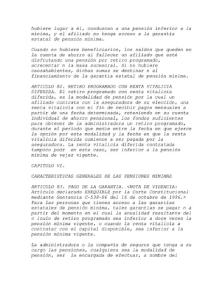 hubiere lugar a él, conduzcan a una pensión inferior a la
mínima, y el afiliado no tenga acceso a la garantía
estatal de pensión mínima.

Cuando no hubiere beneficiarios, los saldos que queden en
la cuenta de ahorro al fallecer un afiliado que esté
disfrutando una pensión por retiro programado,
acrecentar n la masa sucesoral. Si no hubiere
causahabientes, dichas sumas se destinar n al
financiamiento de la garantía estatal de pensión mínima.

ARTICULO 82. RETIRO PROGRAMADO CON RENTA VITALICIA
DIFERIDA. El retiro programado con renta vitalicia
diferida, es la modalidad de pensión por la cual un
afiliado contrata con la aseguradora de su elección, una
renta vitalicia con el fin de recibir pagos mensuales a
partir de una fecha determinada, reteniendo en su cuenta
individual de ahorro pensional, los fondos suficientes
para obtener de la administradora un retiro programado,
durante el período que medie entre la fecha en que ejerce
la opción por esta modalidad y la fecha en que la renta
vitalicia diferida comience a ser pagada por la
aseguradora. La renta vitalicia diferida contratada
tampoco podr en este caso, ser inferior a la pensión
mínima de vejez vigente.

CAPITULO VI.

CARACTERISTICAS GENERALES DE LAS PENSIONES MINIMAS

ARTICULO 83. PAGO DE LA GARANTIA. <NOTA DE VIGENCIA:
Artículo declarado EXEQUIBLE por la Corte Constitucional
mediante Sentencia C-538-96 del 16 de octubre de 1996.>
Para las personas que tienen acceso a las garantías
estatales de pensión mínima, tales garantías se pagar n a
partir del momento en el cual la anualidad resultante del
c lculo de retiro programado sea inferior a doce veces la
pensión mínima vigente, o cuando la renta vitalicia a
contratar con el capital disponible, sea inferior a la
pensión mínima vigente.

La administradora o la compa¤ía de seguros que tenga a su
cargo las pensiones, cualquiera sea la modalidad de
pensión, ser la encargada de efectuar, a nombre del
 