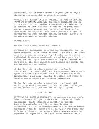 pensionado, los tr mites necesarios para que se hagan
efectivas las garantías de pensión mínima.

ARTICULO 84. EXCEPCION A LA GARANTIA DE PENSION MINIMA.
<NOTA DE VIGENCIA: Artículo declarado EXEQUIBLE por la
Corte Constitucional mediante Sentencia C-538-96 del 16
de octubre de 1996.> Cuando la suma de las pensiones,
rentas y remuneraciones que recibe el afiliado o los
beneficiarios, según el caso, sea superior a lo que le
correspondería como pensión mínima, no habr lugar a la
garantía estatal de pensión mínima.

CAPITULO VII.

PRESTACIONES Y BENEFICIOS ADICIONALES

ARTICULO 85. EXCEDENTES DE LIBRE DISPONIBILIDAD. Ser de
libre disponibilidad, desde el momento en que el afiliado
opte por contratar una pensión, el saldo de la cuenta
individual de ahorro pensional, m s el bono pensional, si
a ello hubiere lugar, que exceda del capital requerido
para que el afiliado convenga una pensión que cumpla con
los siguientes requisitos:

a) Que la renta vitalicia inmediata o diferida
contratada, o el monto del retiro programado, sea mayor o
igual al setenta por ciento (70%) del ingreso base de
liquidación, y no podr exceder de quince (15) veces la
pensión mínima vigente en la fecha respectiva.

b) Que la renta vitalicia inmediata, o el monto del
retiro programado, sea mayor o igual al ciento diez por
ciento (110%) de la pensión mínima legal vigente.

                disponibilidad

ARTICULO 86. AUXILIO FUNERARIO. La persona que compruebe
haber sufragado los gastos de entierro de un afiliado o
pensionado, tendr derecho a percibir un auxilio
funerario equivalente al último salario base de
cotización, o al valor correspondiente a la ultima mesada
pensional recibida, según sea el caso, sin que pueda ser
inferior a cinco (5) salarios mínimos legales mensuales
vigentes, ni superior a diez (10) veces dicho salario.
 