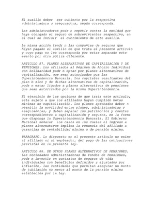 El auxilio deber ser cubierto por la respectiva
administradora o aseguradora, según corresponda.

Las administradoras podr n repetir contra la entidad que
haya otorgado el seguro de sobrevivientes respectivo, en
el cual se incluir el cubrimiento de este auxilio.

La misma acción tendr n las compa¤ías de seguros que
hayan pagado el auxilio de que trata el presente artículo
y cuyo pago no les corresponda por estar amparado este
evento por otra póliza diferente.

ARTICULO 87. PLANES ALTERNATIVOS DE CAPITALIZACION Y DE
PENSIONES. Los afiliados al Régimen de Ahorro Individual
con Solidaridad podr n optar por planes alternativos de
capitalización, que sean autorizados por las
Superintendencia Bancaria. Los capitales resultantes del
plan b sico y de dichas alternativas de capitalización,
podr n estar ligados a planes alternativos de pensiones
que sean autorizados por la misma Superintendencia.

El ejercicio de las opciones de que trata este artículo,
esta sujeto a que los afiliados hayan cumplido metas
mínimas de capitalización. Los planes aprobados deber n
permitir la movilidad entre planes, administradoras y
aseguradoras, y deben separar los patrimonios y cuentas
correspondientes a capitalización y seguros, en la forma
que disponga la Superintendencia Bancaria. El Gobierno
Nacional se¤alar los casos en los cuales el ingreso a
planes alternativos implica la renuncia del afiliado a
garantías de rentabilidad mínima o de pensión mínima.

PARAGRAFO. Lo dispuesto en el presente artículo no exime
al afiliado ni al empleador, del pago de las cotizaciones
previstas en la presente ley.

ARTICULO 88. DE OTROS PLANES ALTERNATIVOS DE PENSIONES.
Las Sociedades Administradoras de Fondos de Pensiones,
podr n invertir en contratos de seguros de vida
individuales con beneficios definidos y ajustados por
inflación, las cantidades que permitan asegurar un monto
de jubilación no menor al monto de la pensión mínima
establecida por la Ley.
 