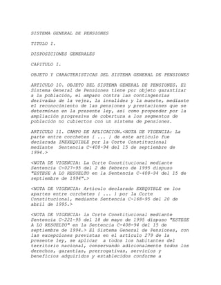 SISTEMA GENERAL DE PENSIONES

TITULO I.

DISPOSICIONES GENERALES

CAPITULO I.

OBJETO Y CARACTERISTICAS DEL SISTEMA GENERAL DE PENSIONES

ARTICULO 10. OBJETO DEL SISTEMA GENERAL DE PENSIONES. El
Sistema General de Pensiones tiene por objeto garantizar
a la población, el amparo contra las contingencias
derivadas de la vejez, la invalidez y la muerte, mediante
el reconocimiento de las pensiones y prestaciones que se
determinan en la presente ley, así como propender por la
ampliación progresiva de cobertura a los segmentos de
población no cubiertos con un sistema de pensiones.

ARTICULO 11. CAMPO DE APLICACION.<NOTA DE VIGENCIA: La
parte entre corchetes { ... } de este artículo fue
declarada INEXEQUIBLE por la Corte Constitucional
mediante Sentencia C-408-94 del 15 de septiembre de
1994.>

<NOTA DE VIGENCIA: La Corte Constitucional mediante
Sentencia C-027-95 del 2 de febrero de 1995 dispuso
"ESTESE A LO RESUELTO en la Sentencia C-408-94 del 15 de
septiembre de 1994".>

<NOTA DE VIGENCIA: Artículo declarado EXEQUIBLE en los
apartes entre corchetes { ... } por la Corte
Constitucional, mediante Sentencia C-168-95 del 20 de
abril de 1995.>

<NOTA DE VIGENCIA: la Corte Constitucional mediante
Sentencia C-221-95 del 18 de mayo de 1995 dispuso "ESTESE
A LO RESUELTO" en la Sentencia C-408-94 del 15 de
septiembre de 1994.> El Sistema General de Pensiones, con
las excepciones previstas en el artículo 279 de la
presente ley, se aplicar a todos los habitantes del
territorio nacional, conservando adicionalmente todos los
derechos, garantías, prerrogativas, servicios y
beneficios adquiridos y establecidos conforme a
 