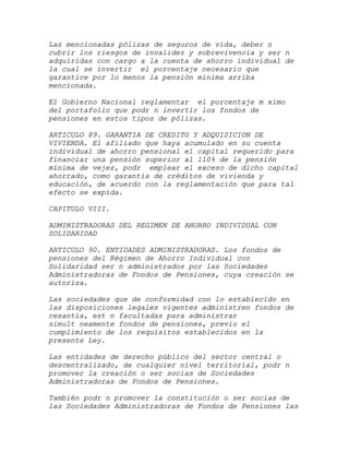 Las mencionadas pólizas de seguros de vida, deber n
cubrir los riesgos de invalidez y sobrevivencia y ser n
adquiridas con cargo a la cuenta de ahorro individual de
la cual se invertir el porcentaje necesario que
garantice por lo menos la pensión mínima arriba
mencionada.

El Gobierno Nacional reglamentar el porcentaje m ximo
del portafolio que podr n invertir los fondos de
pensiones en estos tipos de pólizas.

ARTICULO 89. GARANTIA DE CREDITO Y ADQUISICION DE
VIVIENDA. El afiliado que haya acumulado en su cuenta
individual de ahorro pensional el capital requerido para
financiar una pensión superior al 110% de la pensión
mínima de vejez, podr emplear el exceso de dicho capital
ahorrado, como garantía de créditos de vivienda y
educación, de acuerdo con la reglamentación que para tal
efecto se expida.

CAPITULO VIII.

ADMINISTRADORAS DEL REGIMEN DE AHORRO INDIVIDUAL CON
SOLIDARIDAD

ARTICULO 90. ENTIDADES ADMINISTRADORAS. Los fondos de
pensiones del Régimen de Ahorro Individual con
Solidaridad ser n administrados por las Sociedades
Administradoras de Fondos de Pensiones, cuya creación se
autoriza.

Las sociedades que de conformidad con lo establecido en
las disposiciones legales vigentes administren fondos de
cesantía, est n facultadas para administrar
simult neamente fondos de pensiones, previo el
cumplimiento de los requisitos establecidos en la
presente Ley.

Las entidades de derecho público del sector central o
descentralizado, de cualquier nivel territorial, podr n
promover la creación o ser socias de Sociedades
Administradoras de Fondos de Pensiones.

También podr n promover la constitución o ser socias de
las Sociedades Administradoras de Fondos de Pensiones las
 
