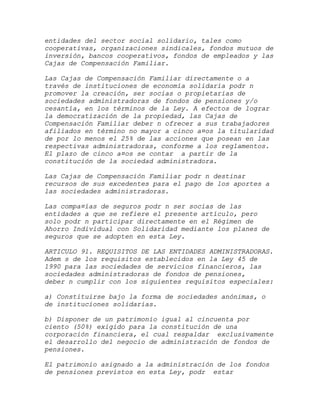 entidades del sector social solidario, tales como
cooperativas, organizaciones sindicales, fondos mutuos de
inversión, bancos cooperativos, fondos de empleados y las
Cajas de Compensación Familiar.

Las Cajas de Compensación Familiar directamente o a
través de instituciones de economía solidaria podr n
promover la creación, ser socias o propietarias de
sociedades administradoras de fondos de pensiones y/o
cesantía, en los términos de la Ley. A efectos de lograr
la democratización de la propiedad, las Cajas de
Compensación Familiar deber n ofrecer a sus trabajadores
afiliados en término no mayor a cinco a¤os la titularidad
de por lo menos el 25% de las acciones que posean en las
respectivas administradoras, conforme a los reglamentos.
El plazo de cinco a¤os se contar a partir de la
constitución de la sociedad administradora.

Las Cajas de Compensación Familiar podr n destinar
recursos de sus excedentes para el pago de los aportes a
las sociedades administradoras.

Las compa¤ías de seguros podr n ser socias de las
entidades a que se refiere el presente artículo, pero
solo podr n participar directamente en el Régimen de
Ahorro Individual con Solidaridad mediante los planes de
seguros que se adopten en esta Ley.

ARTICULO 91. REQUISITOS DE LAS ENTIDADES ADMINISTRADORAS.
Adem s de los requisitos establecidos en la Ley 45 de
1990 para las sociedades de servicios financieros, las
sociedades administradoras de fondos de pensiones,
deber n cumplir con los siguientes requisitos especiales:

a) Constituirse bajo la forma de sociedades anónimas, o
de instituciones solidarias.

b) Disponer de un patrimonio igual al cincuenta por
ciento (50%) exigido para la constitución de una
corporación financiera, el cual respaldar exclusivamente
el desarrollo del negocio de administración de fondos de
pensiones.

El patrimonio asignado a la administración de los fondos
de pensiones previstos en esta Ley, podr estar
 