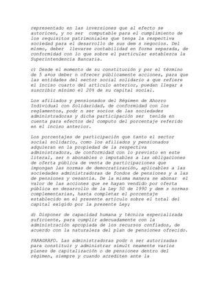 representado en las inversiones que al efecto se
autoricen, y no ser computable para el cumplimiento de
los requisitos patrimoniales que tenga la respectiva
sociedad para el desarrollo de sus dem s negocios. Del
mismo, deber llevarse contabilidad en forma separada, de
conformidad con lo que sobre el particular establezca la
Superintendencia Bancaria.

c) Desde el momento de su constitución y por el término
de 5 a¤os deber n ofrecer públicamente acciones, para que
las entidades del sector social solidario a que refiere
el inciso cuarto del artículo anterior, puedan llegar a
suscribir mínimo el 20% de su capital social.

Los afiliados y pensionados del Régimen de Ahorro
Individual con Solidaridad, de conformidad con los
reglamentos, podr n ser socios de las sociedades
administradoras y dicha participación ser tenida en
cuenta para efectos del computo del porcentaje referido
en el inciso anterior.

Los porcentajes de participación que tanto el sector
social solidario, como los afiliados y pensionados
adquieran en la propiedad de la respectiva
administradora, de conformidad con lo previsto en este
literal, ser n abonables o imputables a las obligaciones
de oferta pública de venta de participaciones que
impongan las normas de democratización, aplicables a las
sociedades administradoras de fondos de pensiones y a las
de pensiones y cesantía. De la misma manera se abonar el
valor de las acciones que se hayan vendido por oferta
pública en desarrollo de la Ley 50 de 1990 y dem s normas
complementarias, hasta completar el porcentaje
establecido en el presente artículo sobre el total del
capital exigido por la presente Ley;

d) Disponer de capacidad humana y técnica especializada
suficiente, para cumplir adecuadamente con la
administración apropiada de los recursos confiados, de
acuerdo con la naturaleza del plan de pensiones ofrecido.

PARAGRAFO. Las administradoras podr n ser autorizadas
para constituir y administrar simult neamente varios
planes de capitalización o de pensiones dentro del
régimen, siempre y cuando acrediten ante la
 
