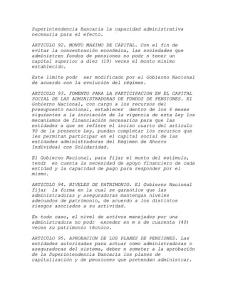Superintendencia Bancaria la capacidad administrativa
necesaria para el efecto.

ARTICULO 92. MONTO MAXIMO DE CAPITAL. Con el fin de
evitar la concentración económica, las sociedades que
administren fondos de pensiones no podr n tener un
capital superior a diez (10) veces el monto mínimo
establecido.

Este límite podr ser modificado por el Gobierno Nacional
de acuerdo con la evolución del régimen.

ARTICULO 93. FOMENTO PARA LA PARTICIPACION EN EL CAPITAL
SOCIAL DE LAS ADMINISTRADORAS DE FONDOS DE PENSIONES. El
Gobierno Nacional, con cargo a los recursos del
presupuesto nacional, establecer dentro de los 6 meses
siguientes a la iniciación de la vigencia de esta Ley los
mecanismos de financiación necesarios para que las
entidades a que se refiere el inciso cuarto del artículo
90 de la presente Ley, puedan completar los recursos que
les permitan participar en el capital social de las
entidades administradoras del Régimen de Ahorro
Individual con Solidaridad.

El Gobierno Nacional, para fijar el monto del estímulo,
tendr en cuenta la necesidad de apoyo financiero de cada
entidad y la capacidad de pago para responder por el
mismo.

ARTICULO 94. NIVELES DE PATRIMONIO. El Gobierno Nacional
fijar la forma en la cual se garantice que las
administradoras y aseguradoras mantengan niveles
adecuados de patrimonio, de acuerdo a los distintos
riesgos asociados a su actividad.

En todo caso, el nivel de activos manejados por una
administradora no podr exceder en m s de cuarenta (40)
veces su patrimonio técnico.

ARTICULO 95. APROBACION DE LOS PLANES DE PENSIONES. Las
entidades autorizadas para actuar como administradoras o
aseguradoras del sistema, deber n someter a la aprobación
de la Superintendencia Bancaria los planes de
capitalización y de pensiones que pretendan administrar.
 