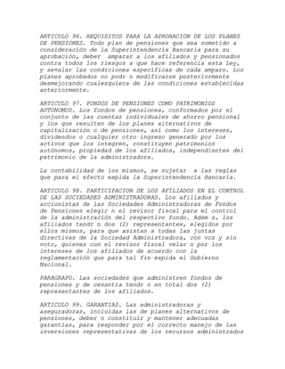 ARTICULO 96. REQUISITOS PARA LA APROBACION DE LOS PLANES
DE PENSIONES. Todo plan de pensiones que sea sometido a
consideración de la Superintendencia Bancaria para su
aprobación, deber amparar a los afiliados y pensionados
contra todos los riesgos a que hace referencia esta Ley,
y se¤alar las condiciones específicas de cada amparo. Los
planes aprobados no podr n modificarse posteriormente
desmejorando cualesquiera de las condiciones establecidas
anteriormente.

ARTICULO 97. FONDOS DE PENSIONES COMO PATRIMONIOS
AUTONOMOS. Los fondos de pensiones, conformados por el
conjunto de las cuentas individuales de ahorro pensional
y los que resulten de los planes alternativos de
capitalización o de pensiones, así como los intereses,
dividendos o cualquier otro ingreso generado por los
activos que los integren, constituyen patrimonios
autónomos, propiedad de los afiliados, independientes del
patrimonio de la administradora.

La contabilidad de los mismos, se sujetar a las reglas
que para el efecto expida la Superintendencia Bancaria.

ARTICULO 98. PARTICIPACION DE LOS AFILIADOS EN EL CONTROL
DE LAS SOCIEDADES ADMINISTRADORAS. Los afiliados y
accionistas de las Sociedades Administradoras de Fondos
de Pensiones elegir n el revisor fiscal para el control
de la administración del respectivo fondo. Adem s, los
afiliados tendr n dos (2) representantes, elegidos por
ellos mismos, para que asistan a todas las juntas
directivas de la Sociedad Administradora, con voz y sin
voto, quienes con el revisor fiscal velar n por los
intereses de los afiliados de acuerdo con la
reglamentación que para tal fin expida el Gobierno
Nacional.

PARAGRAFO. Las sociedades que administren fondos de
pensiones y de cesantía tendr n en total dos (2)
representantes de los afiliados.

ARTICULO 99. GARANTIAS. Las administradoras y
aseguradoras, incluidas las de planes alternativos de
pensiones, deber n constituir y mantener adecuadas
garantías, para responder por el correcto manejo de las
inversiones representativas de los recursos administrados
 