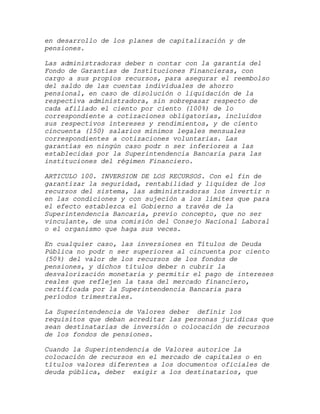 en desarrollo de los planes de capitalización y de
pensiones.

Las administradoras deber n contar con la garantía del
Fondo de Garantías de Instituciones Financieras, con
cargo a sus propios recursos, para asegurar el reembolso
del saldo de las cuentas individuales de ahorro
pensional, en caso de disolución o liquidación de la
respectiva administradora, sin sobrepasar respecto de
cada afiliado el ciento por ciento (100%) de lo
correspondiente a cotizaciones obligatorias, incluidos
sus respectivos intereses y rendimientos, y de ciento
cincuenta (150) salarios mínimos legales mensuales
correspondientes a cotizaciones voluntarias. Las
garantías en ningún caso podr n ser inferiores a las
establecidas por la Superintendencia Bancaria para las
instituciones del régimen Financiero.

ARTICULO 100. INVERSION DE LOS RECURSOS. Con el fin de
garantizar la seguridad, rentabilidad y liquidez de los
recursos del sistema, las administradoras los invertir n
en las condiciones y con sujeción a los límites que para
el efecto establezca el Gobierno a través de la
Superintendencia Bancaria, previo concepto, que no ser
vinculante, de una comisión del Consejo Nacional Laboral
o el organismo que haga sus veces.

En cualquier caso, las inversiones en Títulos de Deuda
Pública no podr n ser superiores al cincuenta por ciento
(50%) del valor de los recursos de los fondos de
pensiones, y dichos títulos deber n cubrir la
desvalorización monetaria y permitir el pago de intereses
reales que reflejen la tasa del mercado financiero,
certificada por la Superintendencia Bancaria para
períodos trimestrales.

La Superintendencia de Valores deber definir los
requisitos que deban acreditar las personas jurídicas que
sean destinatarias de inversión o colocación de recursos
de los fondos de pensiones.

Cuando la Superintendencia de Valores autorice la
colocación de recursos en el mercado de capitales o en
títulos valores diferentes a los documentos oficiales de
deuda pública, deber exigir a los destinatarios, que
 